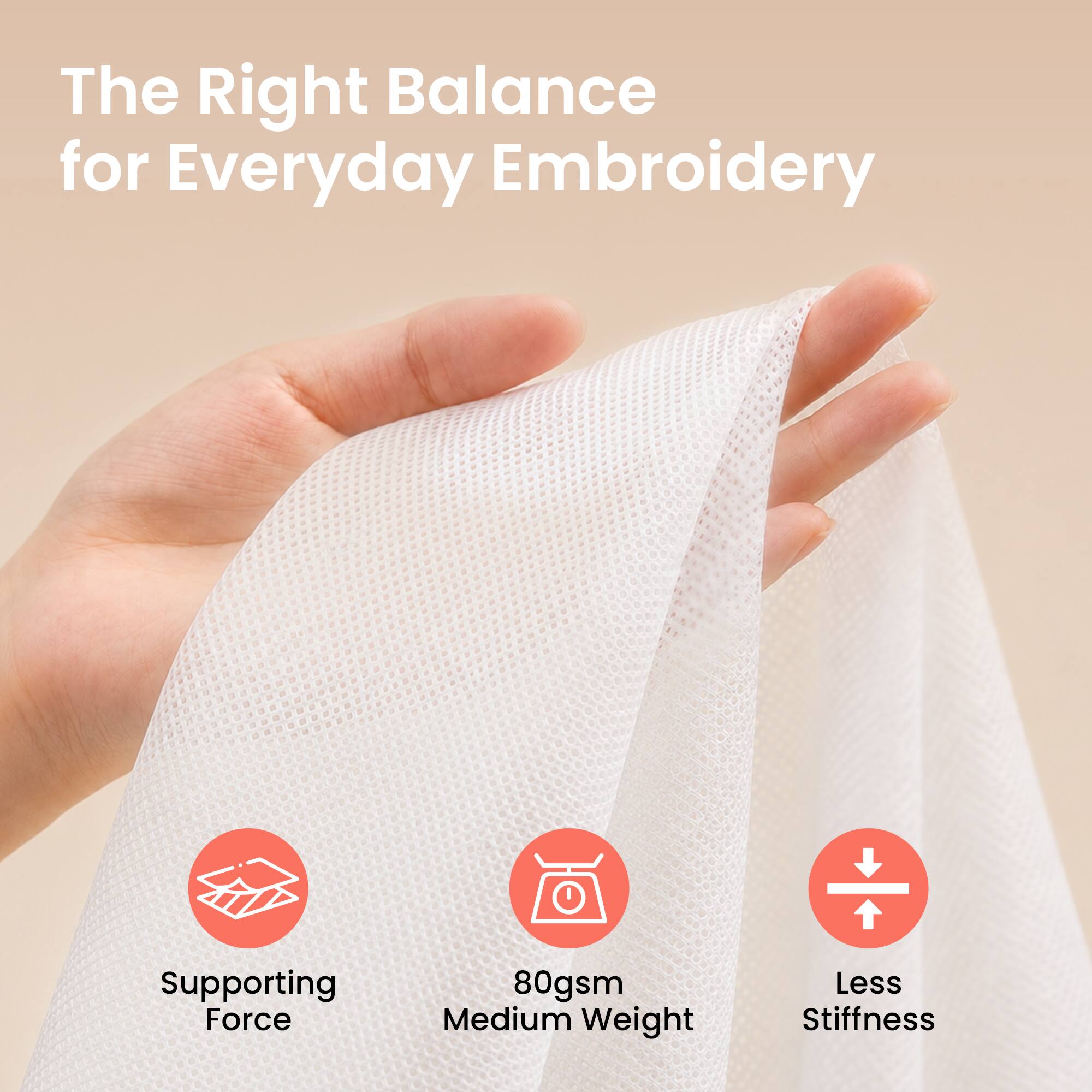 The Right Balance for Everyday Embroidery

Supporting Force  
80gsm Medium Weight  
Less Stiffness