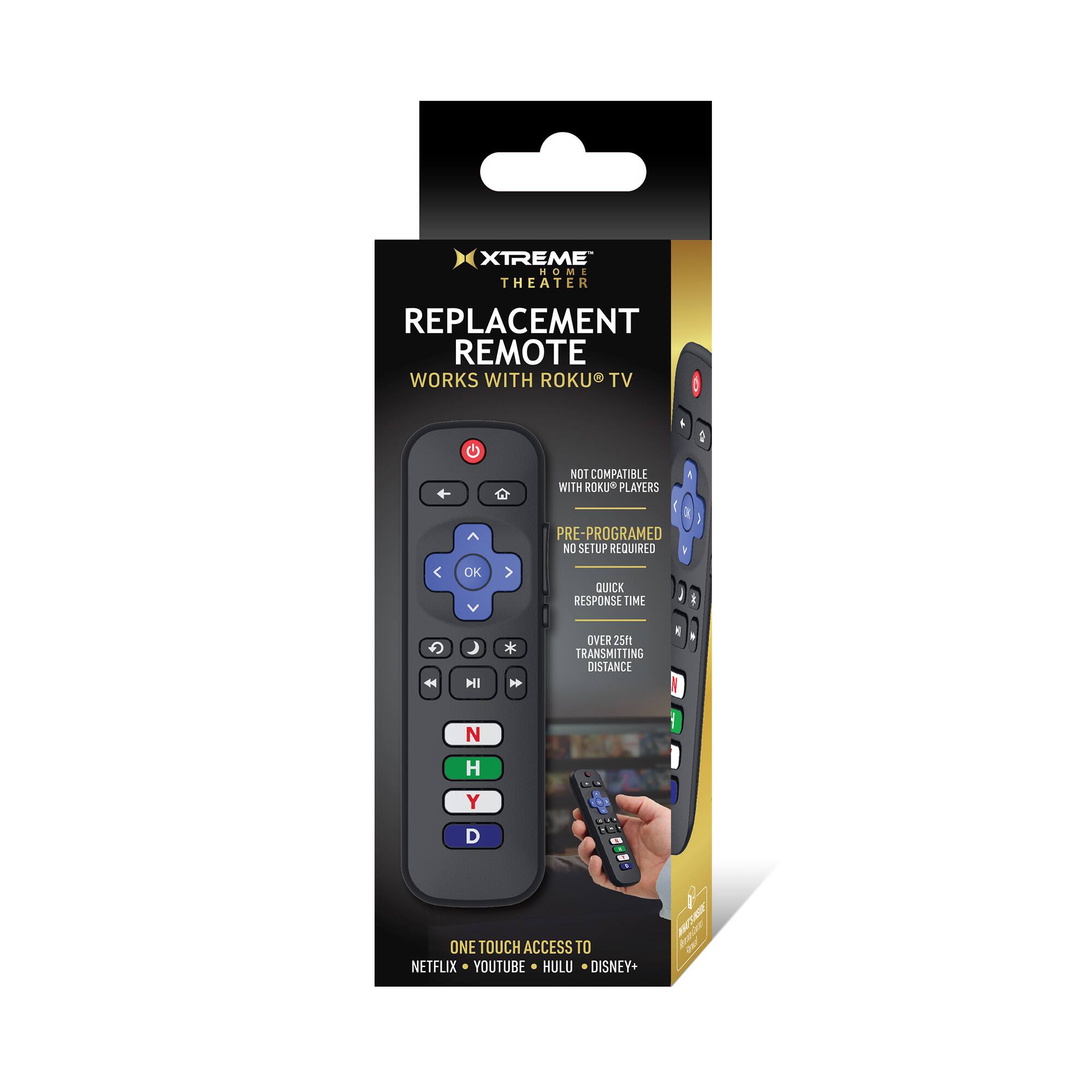 XTREME HOME THEATER REPLACEMENT REMOTE  
WORKS WITH ROKU TV  
NOT COMPATIBLE WITH ROKU PLAYERS  
PRE-PROGRAMMED  
NO SETUP REQUIRED  
QUICK RESPONSE TIME  
OVER 25ft TRANSMITTING DISTANCE  
ONE TOUCH ACCESS TO NETFLIX, YOUTUBE, HULU, DISNEY+