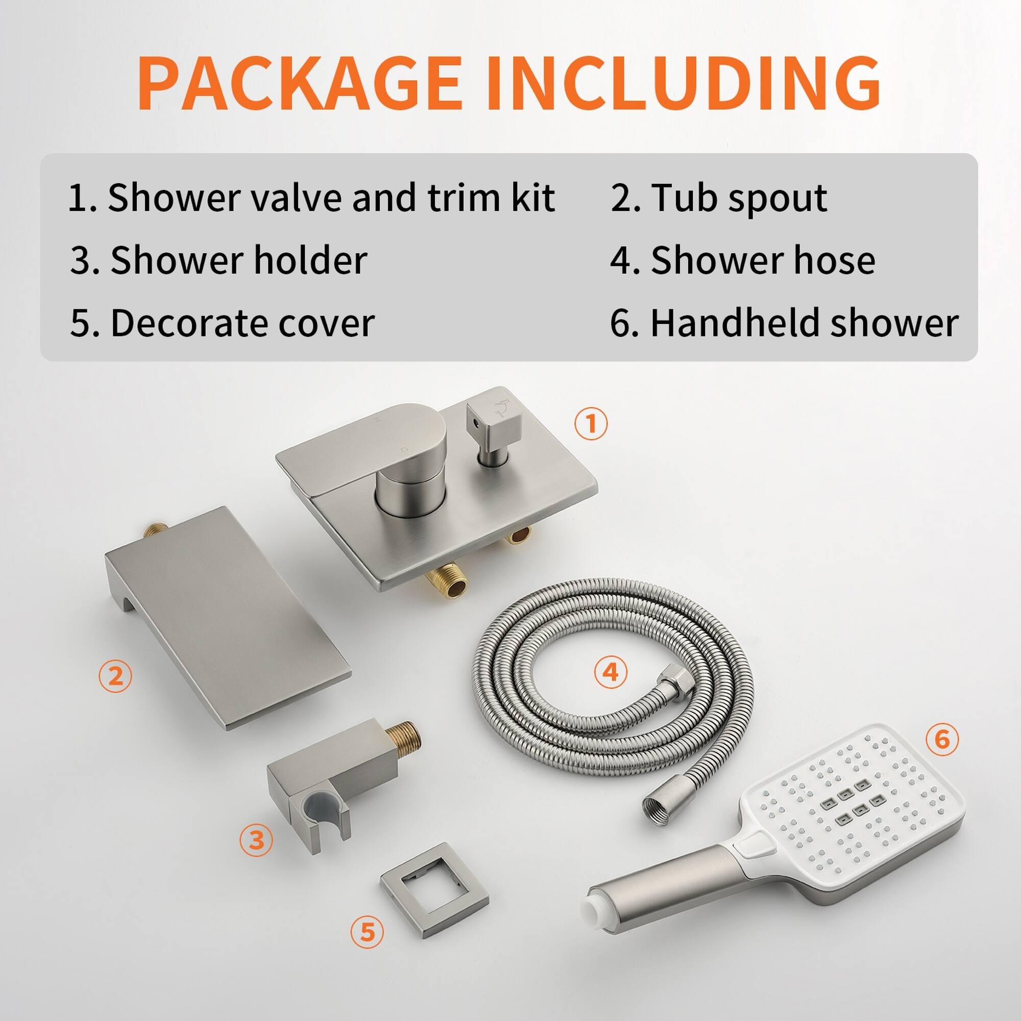 PACKAGE INCLUDING

1. Shower valve and trim kit
2. Tub spout
3. Shower holder
4. Shower hose
5. Decorate cover
6. Handheld shower