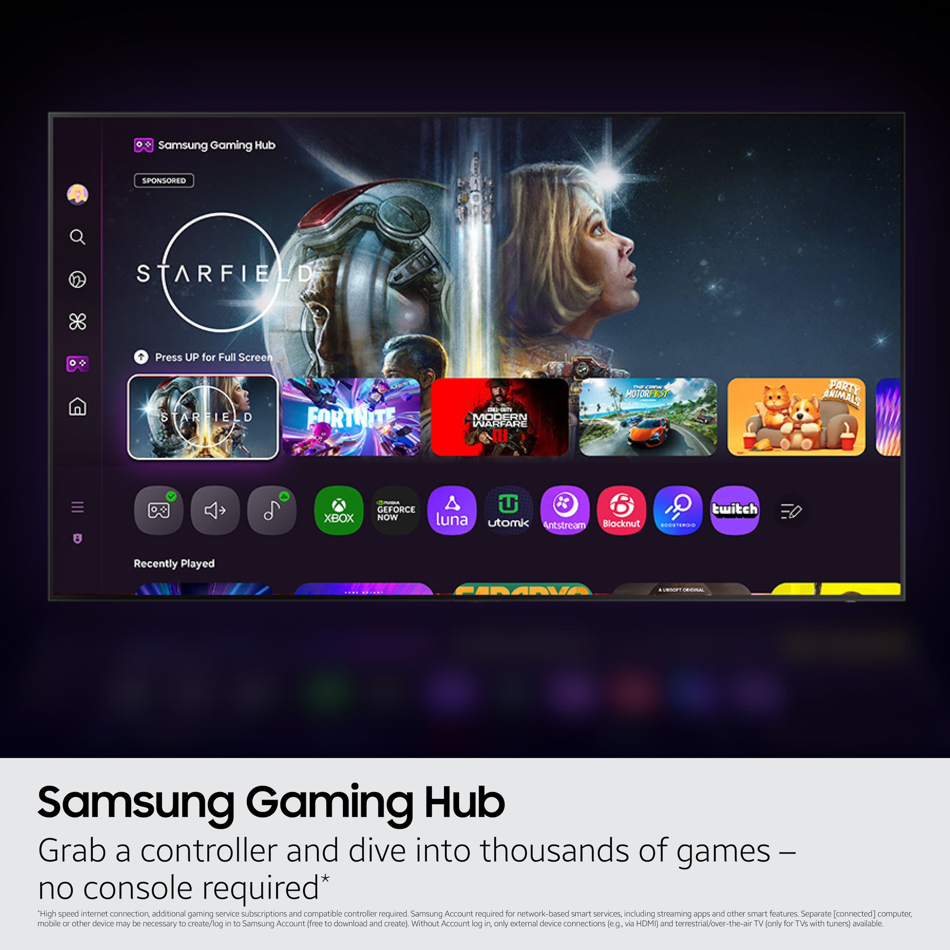 Samsung Gaming Hub SPONSORED STARFIELD + Press UP for Full Screen STARFIELD FORTNITE MODERN WARFARE - HOVOR FARTY ARIMALS XBOX G FORCE NOW x 6 twitch luna utomk Antstream Blocknut MEETI80 Recently Played Samsung Gaming Hub Grab a controller and dive into thousands of games no console required* High speed antenet connection additional gaming service subscriptions and compatible contaules required Samoung Account required do nnetwork-based smart senvices including streaming and other snurt fealures Separate [connected) computer, molale - cther devce aly be necessory to create/iog in T0 Samsung Account free TE downilcad and create Without Account g i only xteral device connections dg via HOME and tervestral/ver-the-a TV lonly for TW with tunen avalable