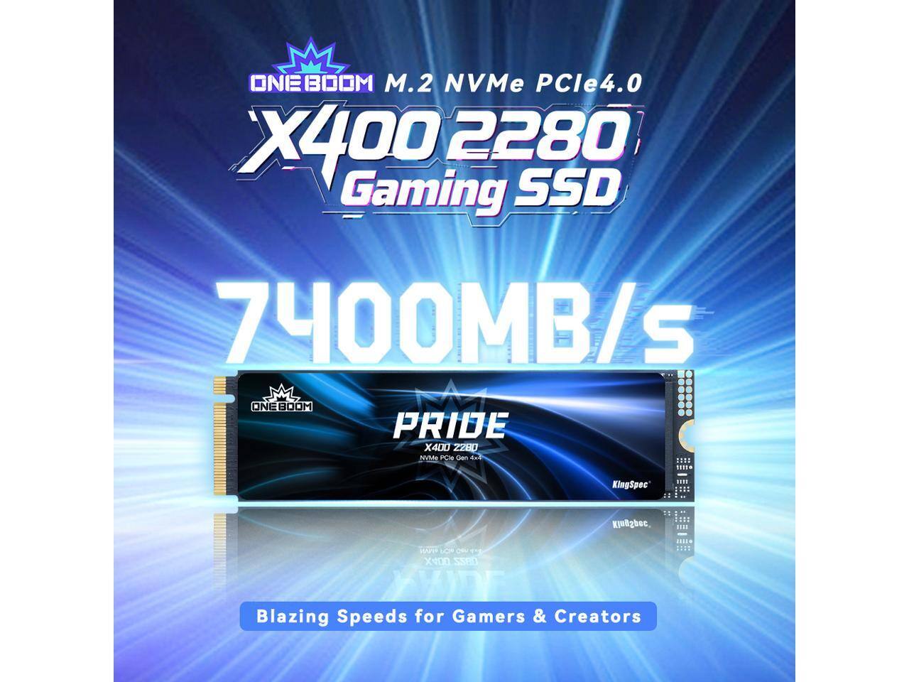 ONEBOOM M.2 NVMe PCIe4.0 X400 2280 Gaming SSD 7400MB/s ONE BOOM PRIDE X400 2280 NVMe PCIe Gen 4.0

SEI1N KingSpec .... KingSpec .... HAr LO Ow 1 X400 OnZZ XYD

Blazing Speeds for Gamers & Creators