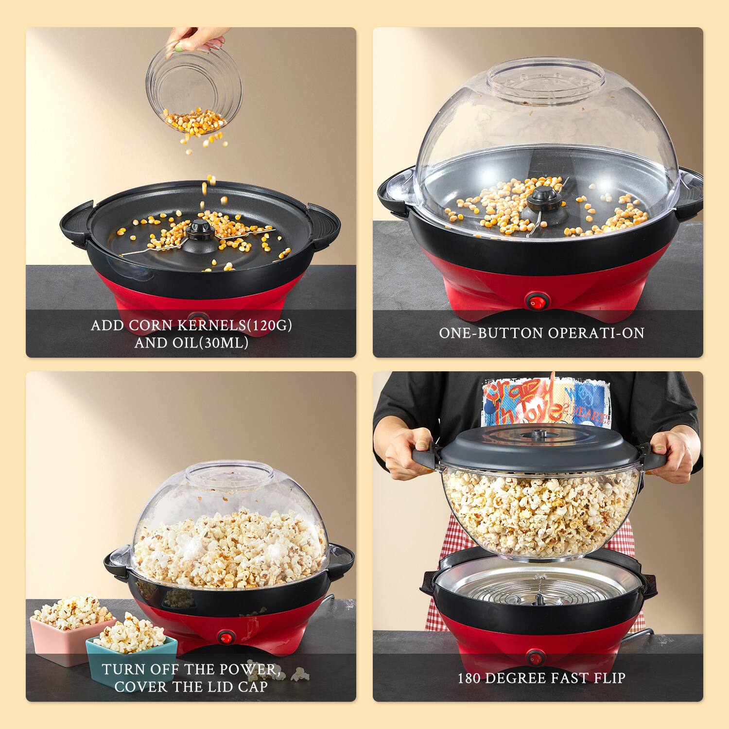 1. ADD CORN KERNELS (120G) AND OIL (30ML)

2. ONE-BUTTON OPERATI-ON

3. TURN OFF THE POWER, COVER THE LID CAP

4. 180 DEGREE FAST FLIP