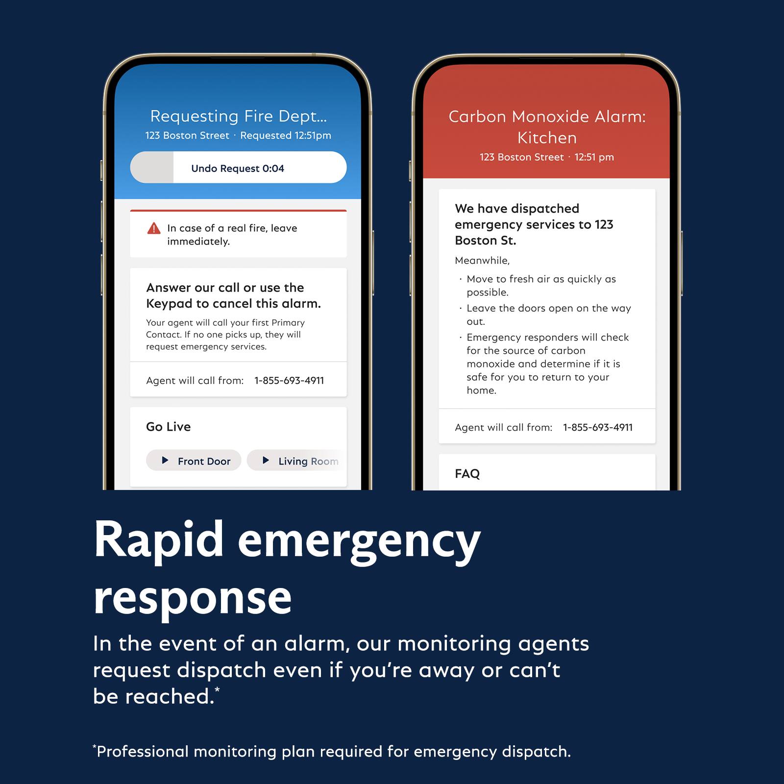 **Requesting Fire Dept...**  
123 Boston Street • Requested 12:51pm  
Undo Request 0:04  

In case of a real fire, leave immediately.  

Answer our call or use the Keypad to cancel this alarm.  
Your agent will call your first Primary Contact. If no one picks up, they will request emergency services.  
Agent will call from: 1-855-693-4911  

Go Live  
Front Door Living Room  

**Carbon Monoxide Alarm: Kitchen**  
123 Boston Street • 12:51 pm  

We have dispatched emergency services to 123 Boston St.  

Meanwhile,  
- Move to fresh air as quickly as possible.  
- Leave the doors open on the way out.  
- Emergency responders will check for the source of carbon monoxide and determine if it is safe for you to return to your home.  
Agent will call from: 1-855-693-4911  

FAQ  

**Rapid emergency response**  
In the event of an alarm, our monitoring agents request dispatch even if you're away or can't be reached.  

*Professional monitoring plan required