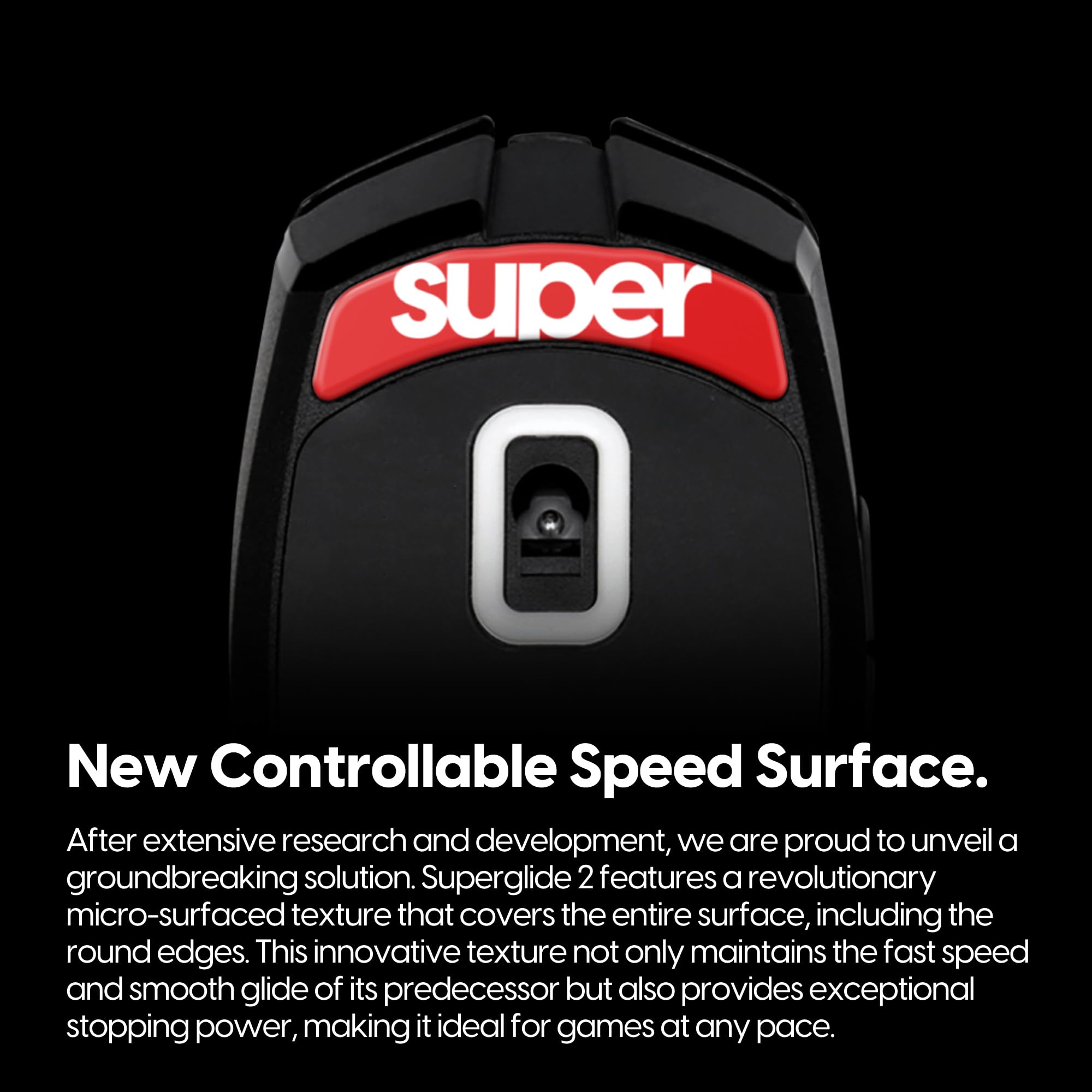 New Controllable Speed Surface.

After extensive research and development, we are proud to unveil a groundbreaking solution. Superglide 2 features a revolutionary micro-surfaced texture that covers the entire surface, including the round edges. This innovative texture not only maintains the fast speed and smooth glide of its predecessor but also provides exceptional stopping power, making it ideal for games at any pace.