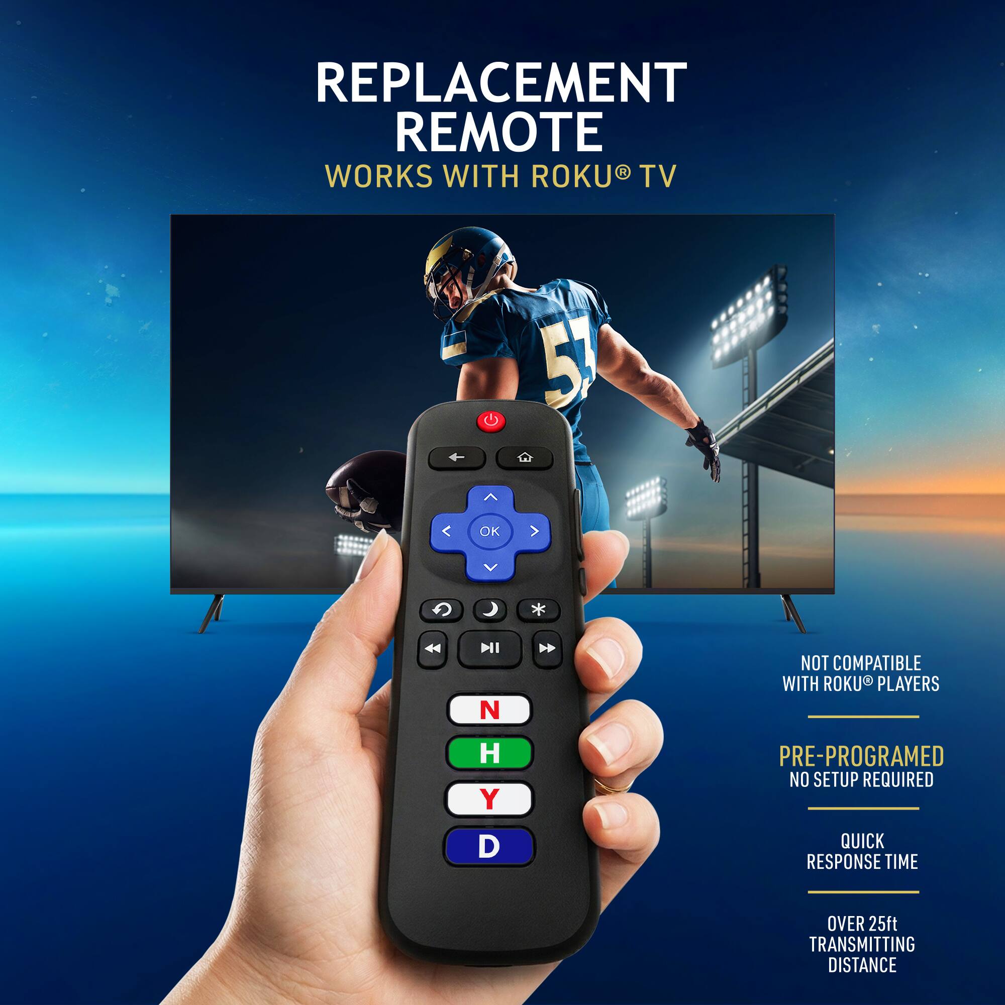 REPLACEMENT REMOTE  
WORKS WITH ROKU® TV  

NOT COMPATIBLE WITH ROKU® PLAYERS  

PRE-PROGRAMMED  
NO SETUP REQUIRED  

QUICK RESPONSE TIME  
OVER 25ft TRANSMITTING DISTANCE