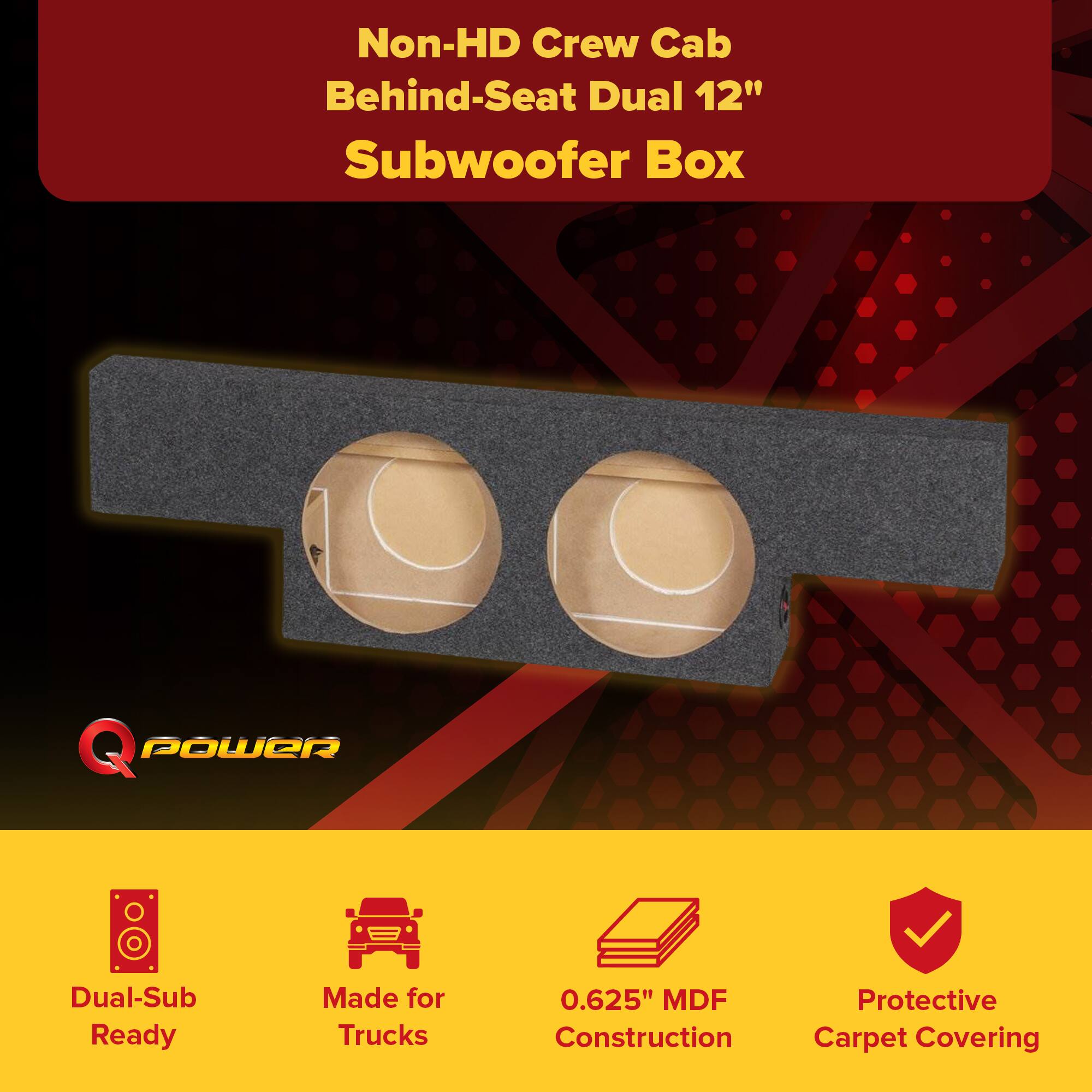 Non-HD Crew Cab Behind-Seat Dual 12" Subwoofer Box

Q POWER

Dual-Sub Ready  
Made for Trucks  
0.625" MDF Construction  
Protective Carpet Covering
