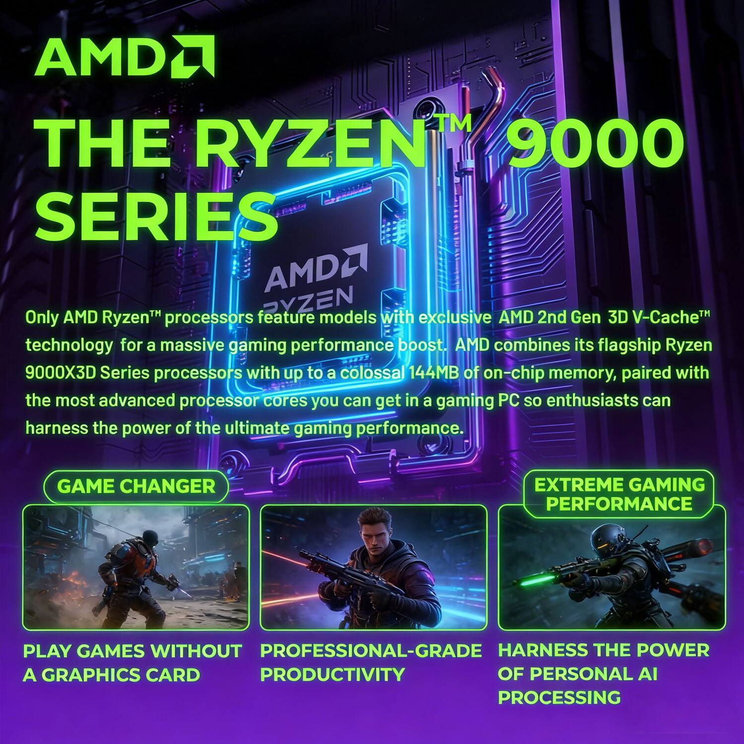 AMDA THE RYZEN 9000 SERIES

Only AMD Ryzen™ processors feature models with exclusive AMD 2nd Gen 3D V-Cache™ technology for a massive gaming performance boost. AMD combines its flagship Ryzen 9000X3D Series processors with up to a colossal 144MB of on-chip memory, paired with the most advanced processor cores you can get in a gaming PC so enthusiasts can harness the power of the ultimate gaming performance.

GAME CHANGER
- PLAY GAMES WITHOUT A GRAPHICS CARD

EXTREME GAMING PERFORMANCE
- PROFESSIONAL-GRADE PRODUCTIVITY
- HARNESS THE POWER OF PERSONAL AI PROCESSING