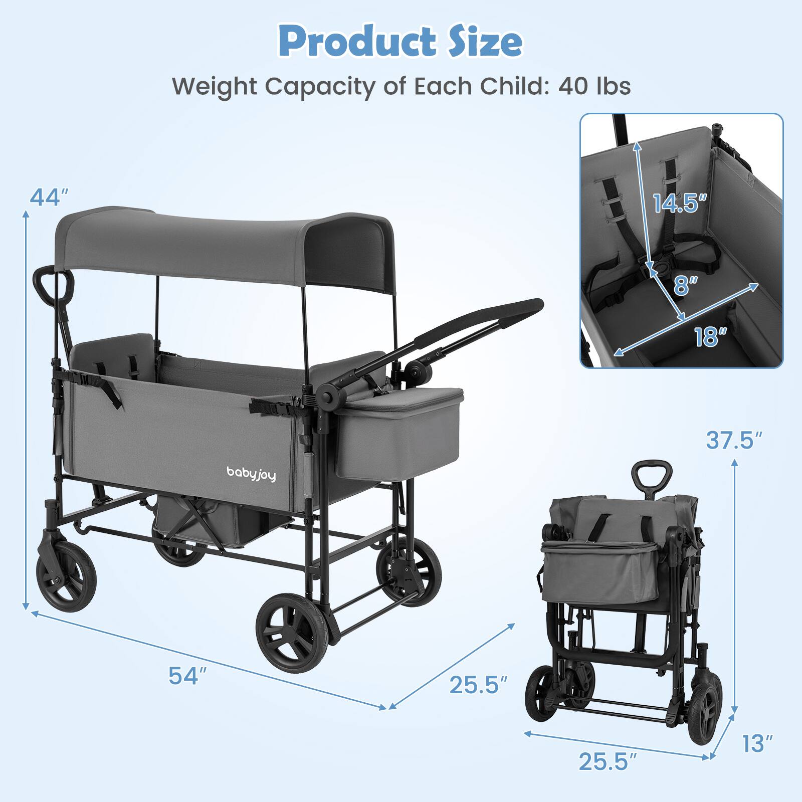 Product Size  
Weight Capacity of Each Child: 40 lbs  

44"  
14.5"  
8"  
18"  
babyjoy  
37.5"  
54"  
25.5"  
25.5"  
13"