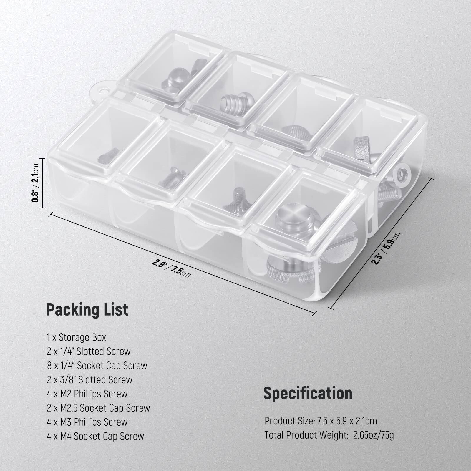 2.1cm 0.8 2.9 7.5cm - 5.9cm 2.3

Packing List  
1 X Storage Box  
2 X 1/4" Slotted Screw  
8 X 1/4" Socket Cap Screw  
2 X 3/8" Slotted Screw  
4 X M2 Phillips Screw  
2 X M2.5 Socket Cap Screw  
4 X M3 Phillips Screw  
4 X M4 Socket Cap Screw  

Specification  
Product Size: 7.5 X 5.9 X 2.1cm  
Total Product Weight: 2.65oz/75g