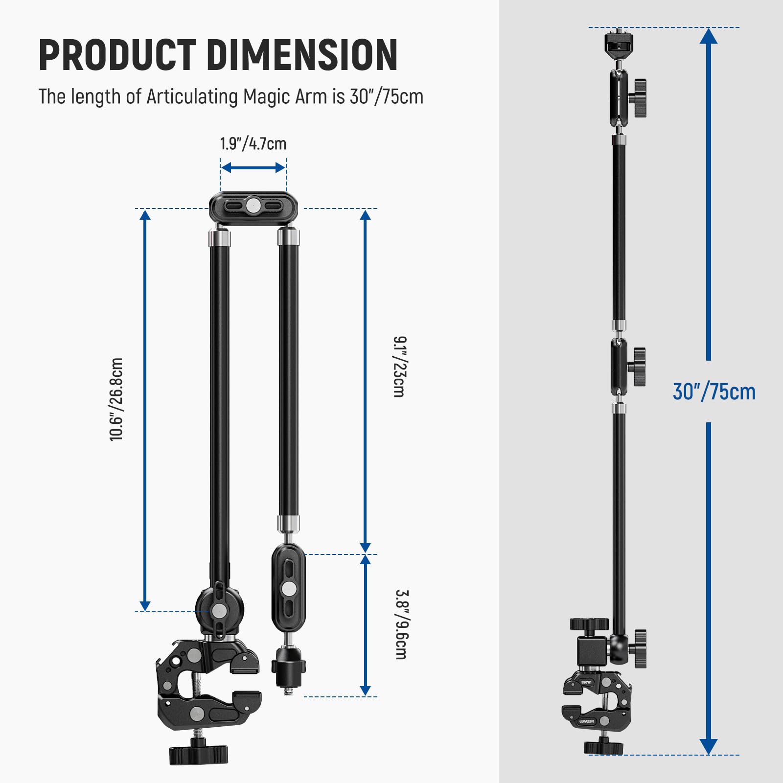 PRODUCT DIMENSION  
The length of Articulating Magic Arm is 30"/75cm  
1.9"/4.7cm  
10.6"/26.8cm  
9.1"/23cm  
3.8"/9.6cm