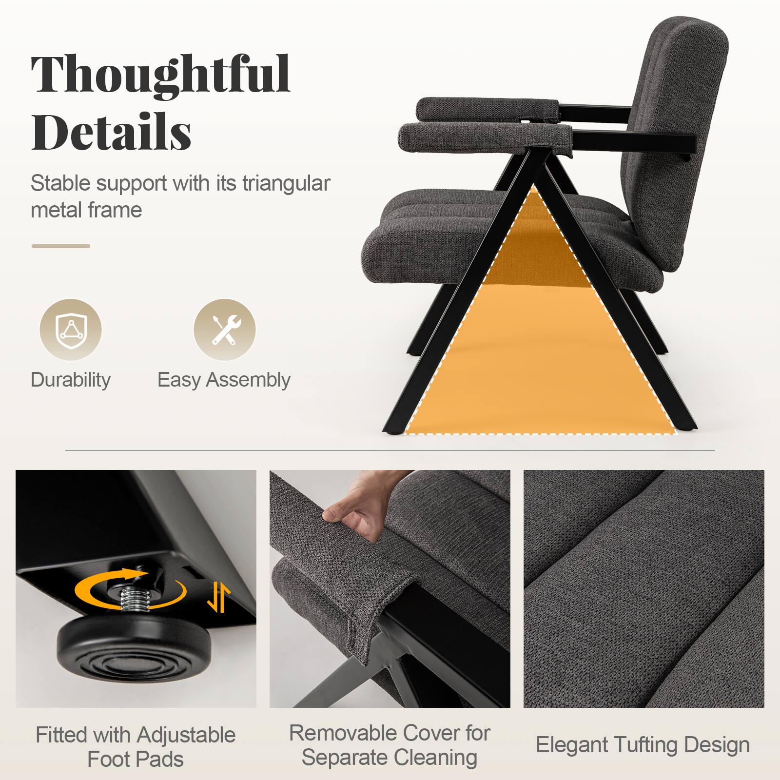 Thoughtful Details  
Stable support with its triangular metal frame

Durability  
Easy Assembly

Fitted with Adjustable Removable Cover for Foot Pads Separate Cleaning  
Elegant Tufting Design