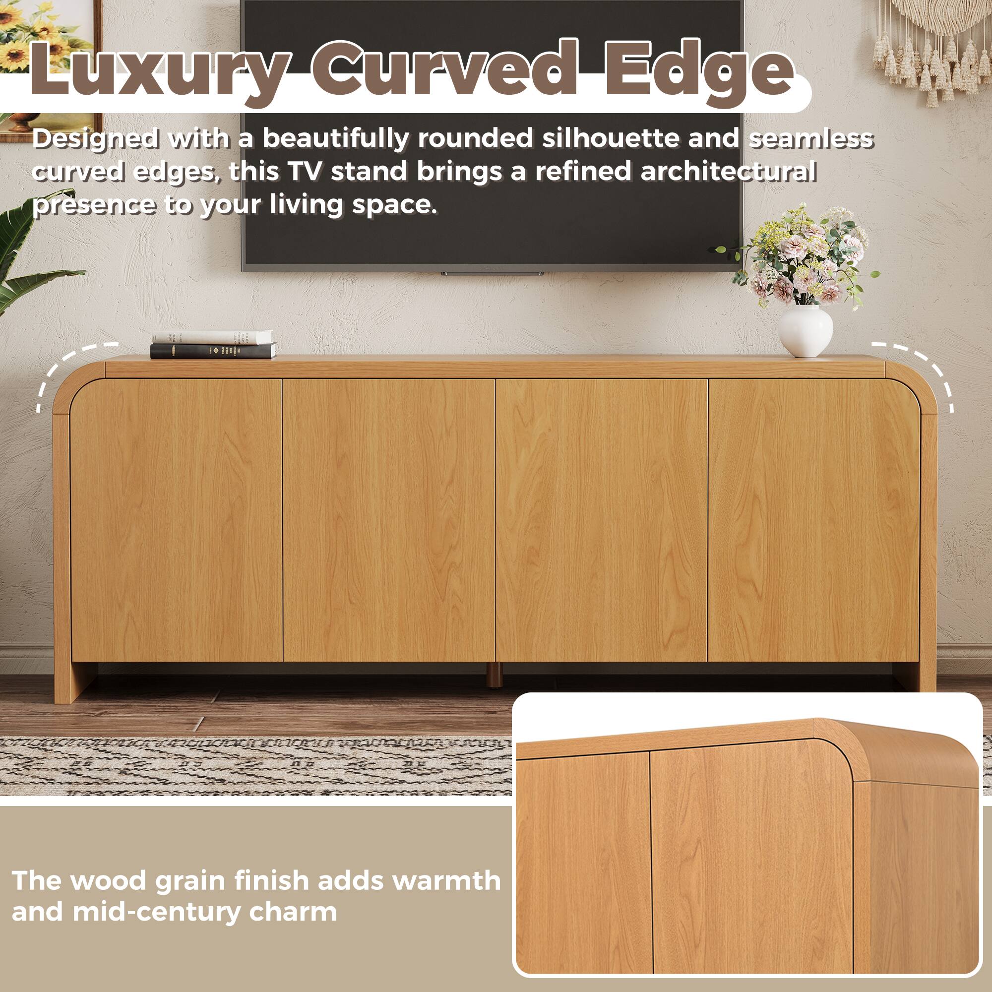 Luxury Curved Edge

Designed with a beautifully rounded silhouette and seamless curved edges, this TV stand brings a refined architectural presence to your living space.

The wood grain finish adds warmth and mid-century charm