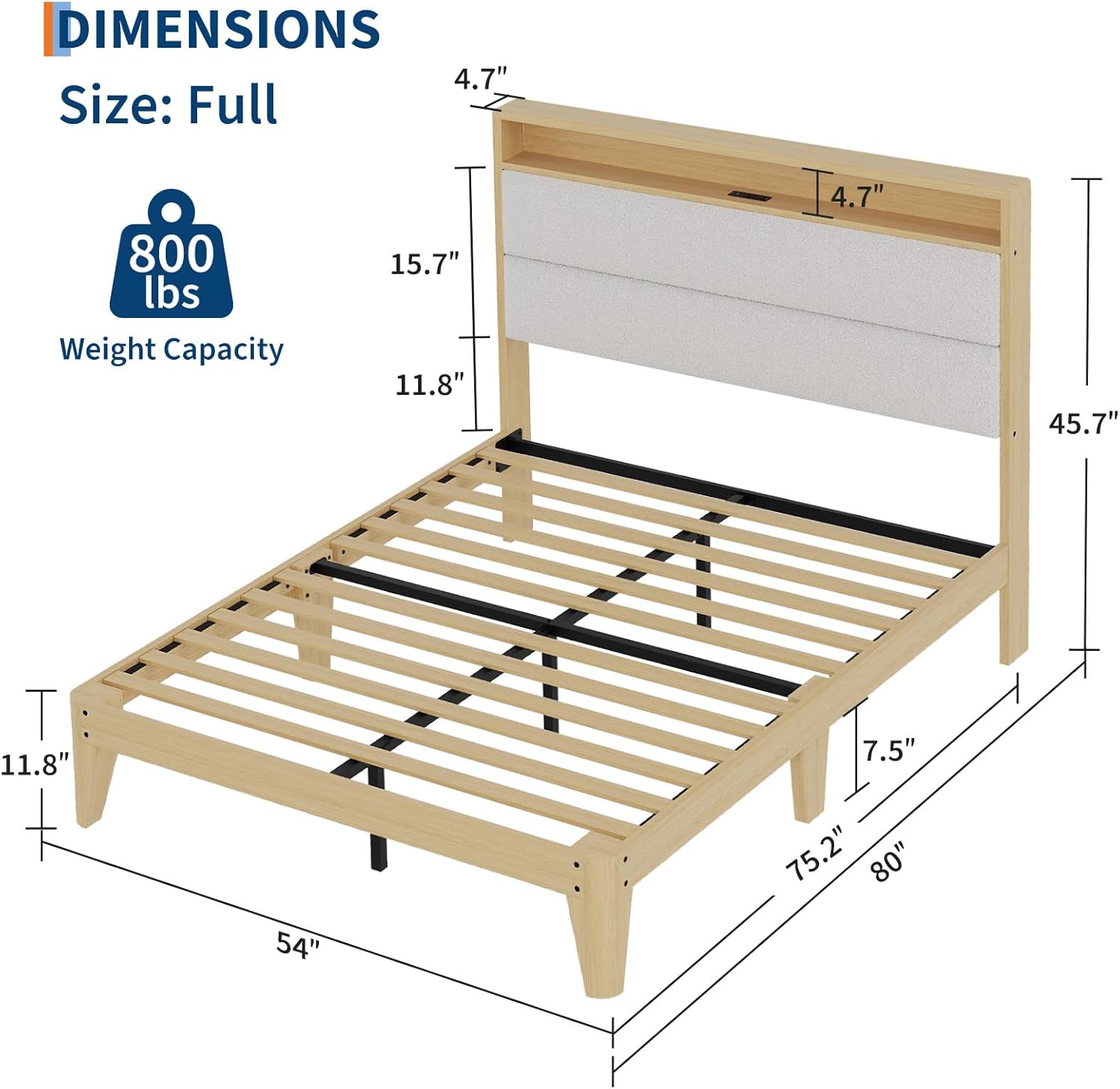 DIMENSIONS  
Size: Full  
Weight Capacity: 800 lbs  

- Height: 15.7"  
- Depth: 11.8"  
- Width: 54"  
- Length: 80"  
- Headboard Height: 45.7"  
- Footboard Height: 7.5"  
- Side Rail Height: 4.7"  
- Side Rail Width: 4.7"