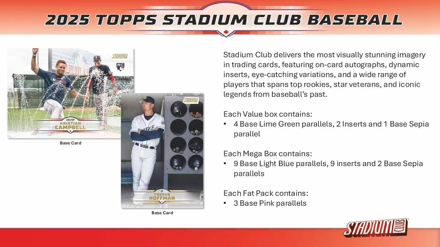 2025 TOPPS STADIUM CLUB BASEBALL

Stadium Club delivers the most visually stunning imagery in trading cards, featuring on-card autographs, dynamic inserts, eye-catching variations, and a wide range of players that spans top rookies, star veterans, and iconic legends from baseball's past.

Each Value box contains:
- 4 Base Lime Green parallels
- 2 Inserts
- 1 Base Sepia parallel

Each Mega Box contains:
- 9 Base Light Blue parallels
- 9 Inserts
- 2 Base Sepia parallels

Each Fat Pack contains:
- 3 Base Pink parallels

28/OF KRISTIAN CAMPBELL
Base Card

TREVOR HOFFMAN
Base Card