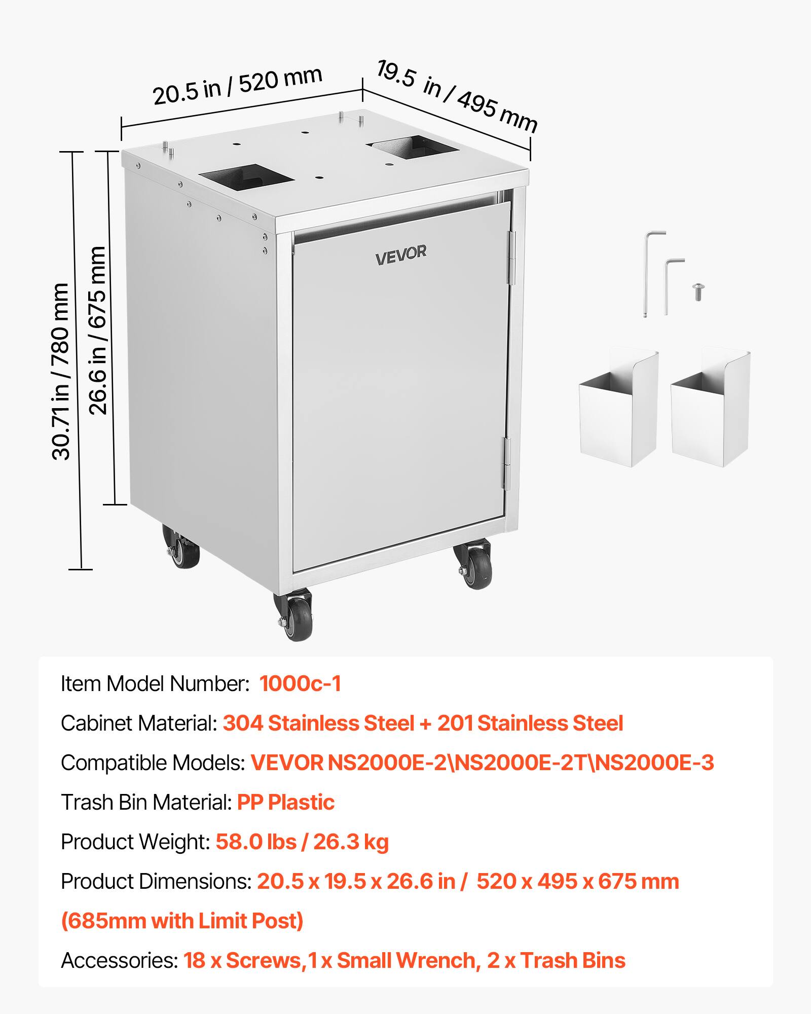 I 520 mm 20.5 in 19.5 in I 495 mm mm 780 30.71in /780 mm 675 / 26.6 in/675 26.6 in VEVOR Item Model Number: 1000c-1 Cabinet Material: 304 Stainless Steel + 201 Stainless Steel Compatible Models: VEVOR NS2000E-2\NS2000E-2T\NS2000E-3 Trash Bin Material: PP Plastic Product Weight: 58.0 lbs /26.3 kg Product Dimensions: 20.5 x 19.5 X 26.6 in in / 520 x 495 x 675 mm (685mm with Limit Post) Accessories: 18 X Screws, 1 X Small Wrench, 2 X Trash Bins
