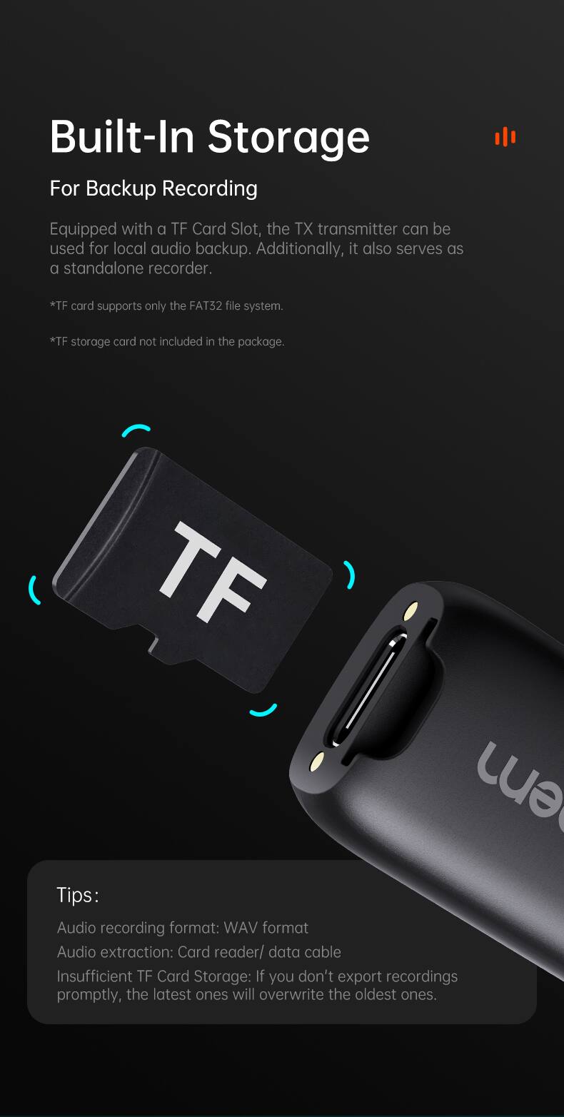 Built-In Storage For Backup Recording

Equipped with a TF Card Slot, the TX transmitter can be used for local audio backup. Additionally, it also serves as a standalone recorder.

*TF card supports only the FAT32 file system.
*TF storage card not included in the package.

Tips:
Audio recording format: WAV format
Audio extraction: Card reader/ data cable
Insufficient TF Card Storage: If you don't export recordings promptly, the latest ones will overwrite the oldest ones.
