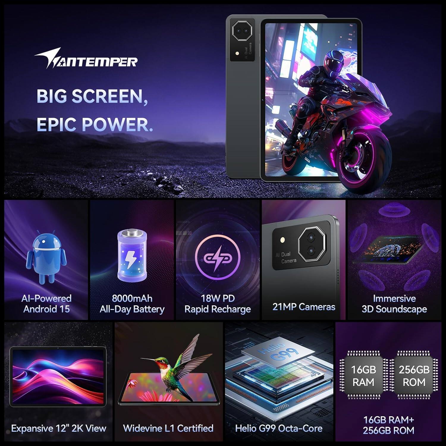 **VANTEMPER**

**BIG SCREEN, EPIC POWER.**

- AI-Powered Android 15
- 8000mAh All-Day Battery
- 18W PD Rapid Recharge
- 21MP Cameras
- Immersive 3D Soundscape
- Expansive 12" 2K View
- Widevine L1 Certified
- Helio G99 Octa-Core
- 16GB RAM
- 256GB ROM
- 16GB RAM+ 256GB ROM