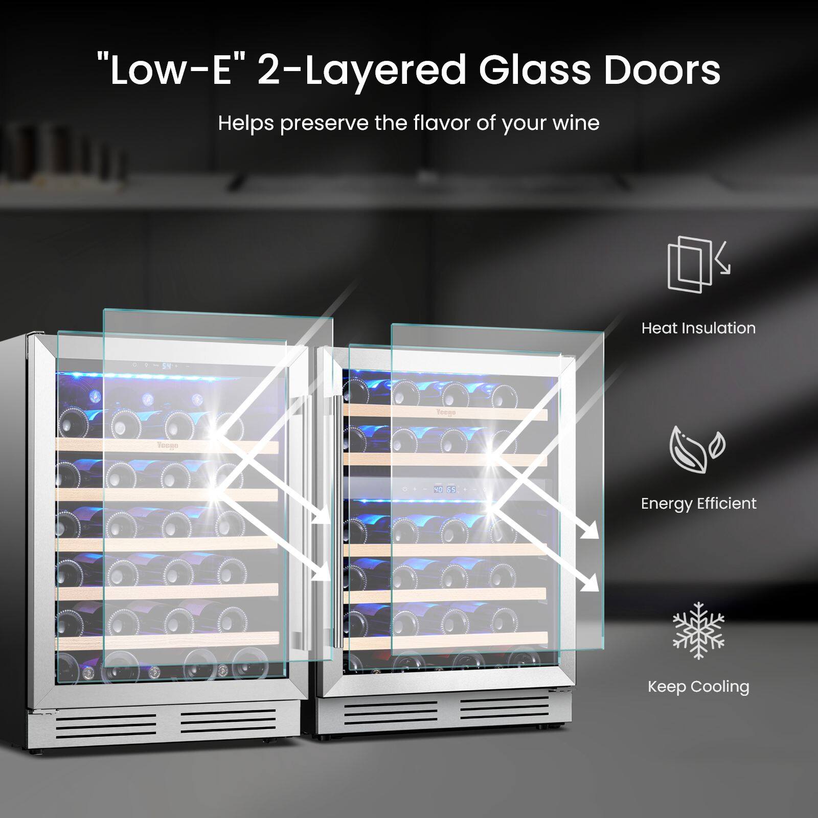 "Low-E" 2-Layered Glass Doors Helps preserve the flavor of your wine

Heat Insulation

Energy Efficient

Keep Cooling