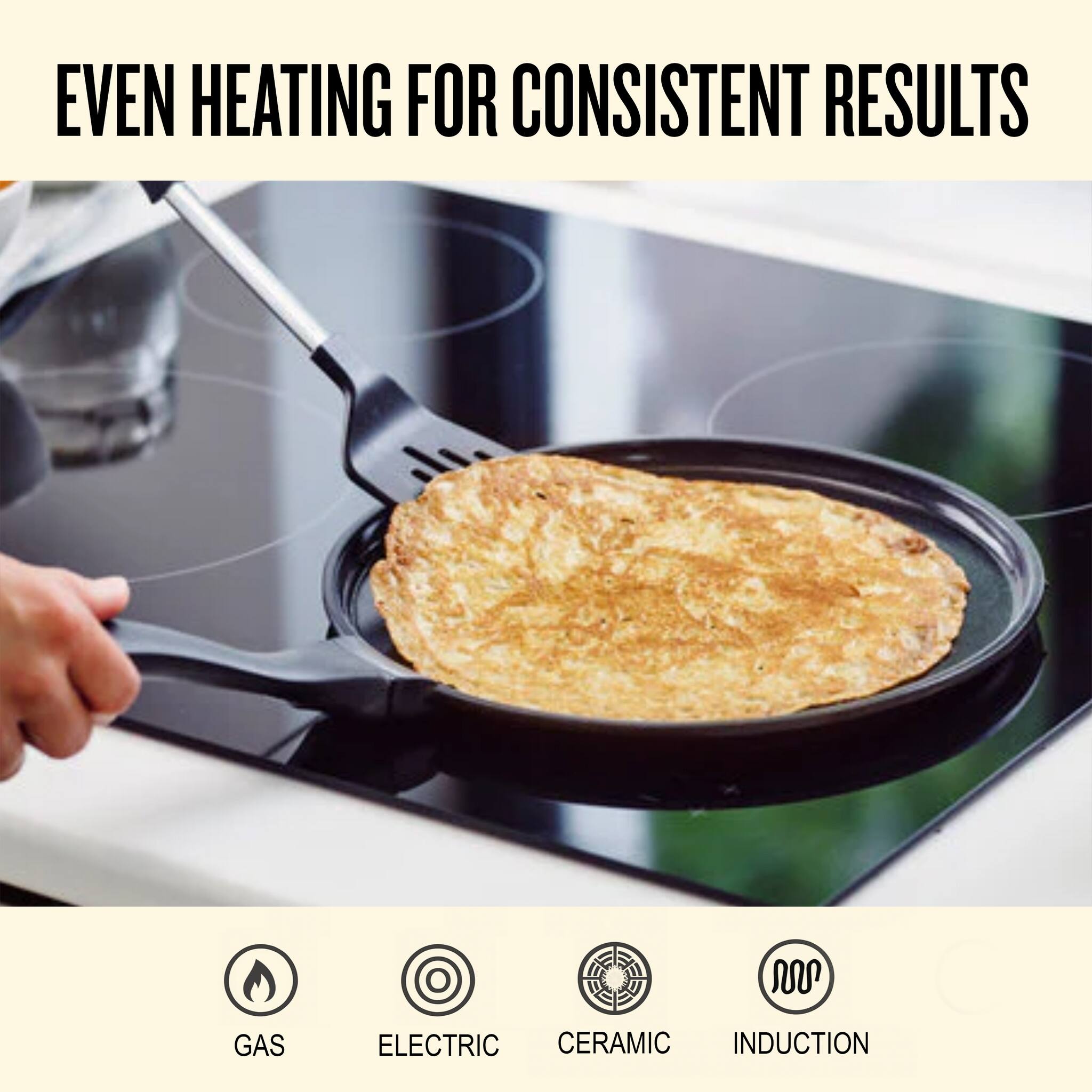 EVEN HEATING FOR CONSISTENT RESULTS

GAS  
ELECTRIC  
CERAMIC  
INDUCTION