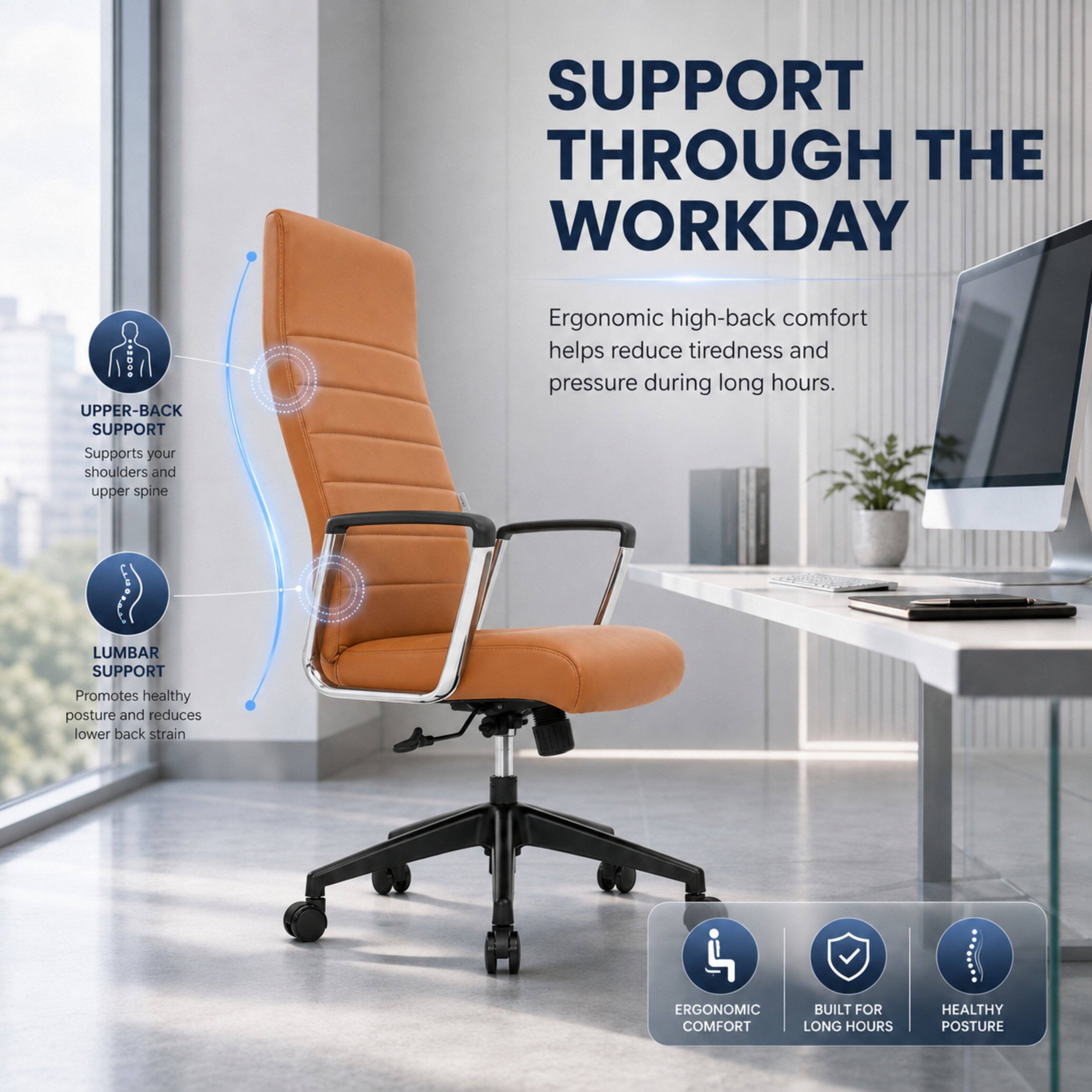 SUPPORT THROUGH THE WORKDAY

UPPER-BACK SUPPORT
Supports your shoulders and upper spine

LUMBAR SUPPORT
Promotes healthy posture and reduces lower back strain

Ergonomic high-back comfort helps reduce tiredness and pressure during long hours.

ERGONOMIC COMFORT
BUILT FOR LONG HOURS
HEALTHY POSTURE