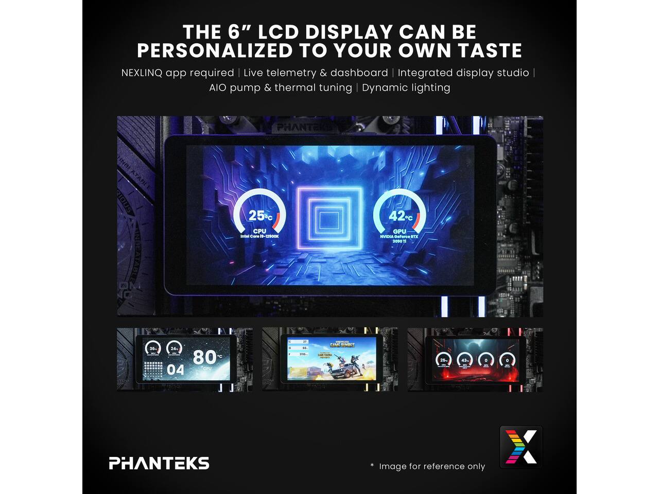 THE 6" LCD DISPLAY CAN BE PERSONALIZED TO YOUR OWN TASTE  
NEXLINQ app required | Live telemetry & dashboard | Integrated display studio | AIO pump & thermal tuning | Dynamic lighting  

PHANTEKS  

25°C CPU Intel Core i9-12900K  
42°C GPU NVIDIA GeForce RTX 3090  

20%  
24%  
80%  
0 04 CFU  

PHANTEKS  

*Image for reference only