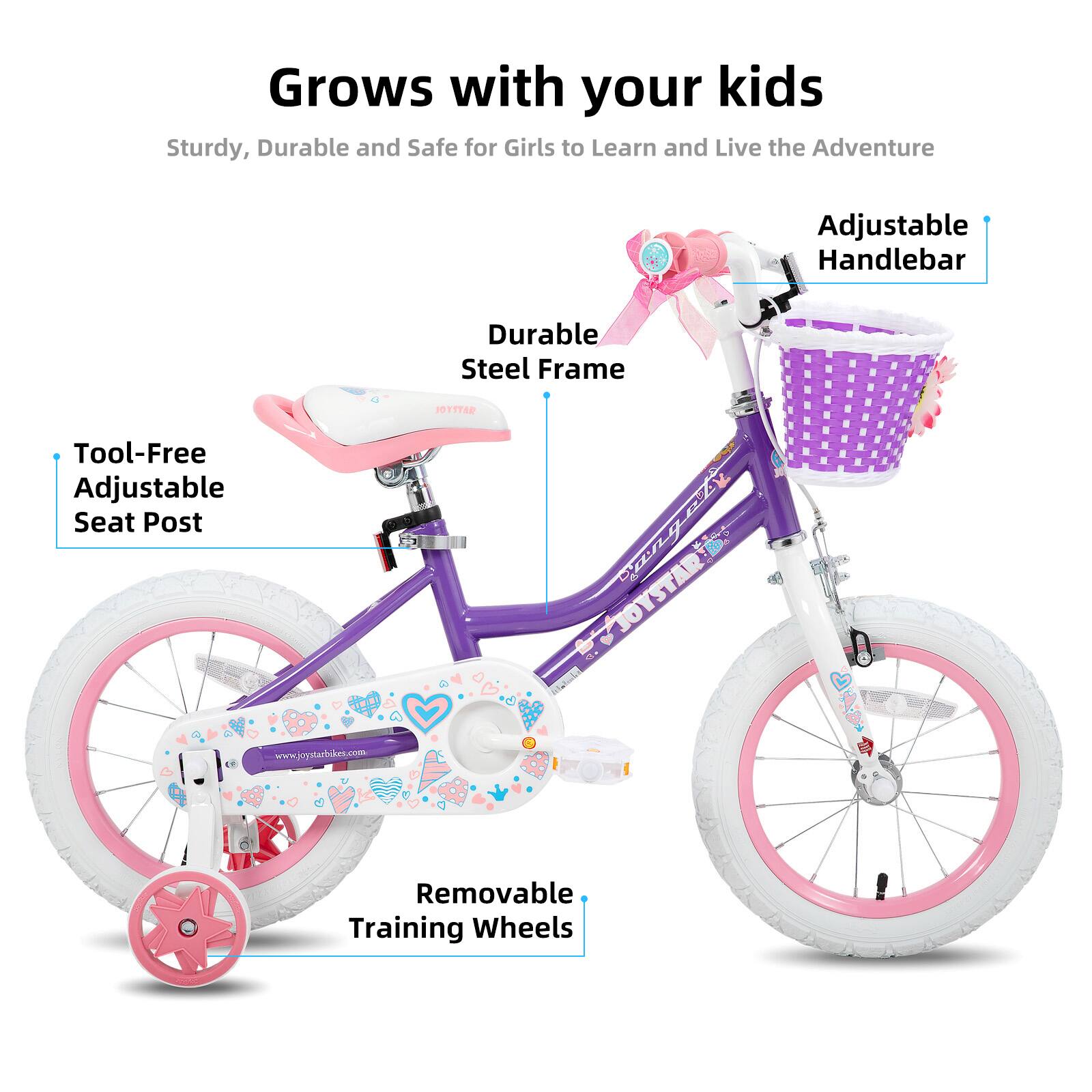 Grows with your kids

Sturdy, Durable and Safe for Girls to Learn and Live the Adventure

- Adjustable Handlebar
- Durable Steel Frame
- Tool-Free Adjustable Seat Post
- Removable Training Wheels

www.joystarbike.com