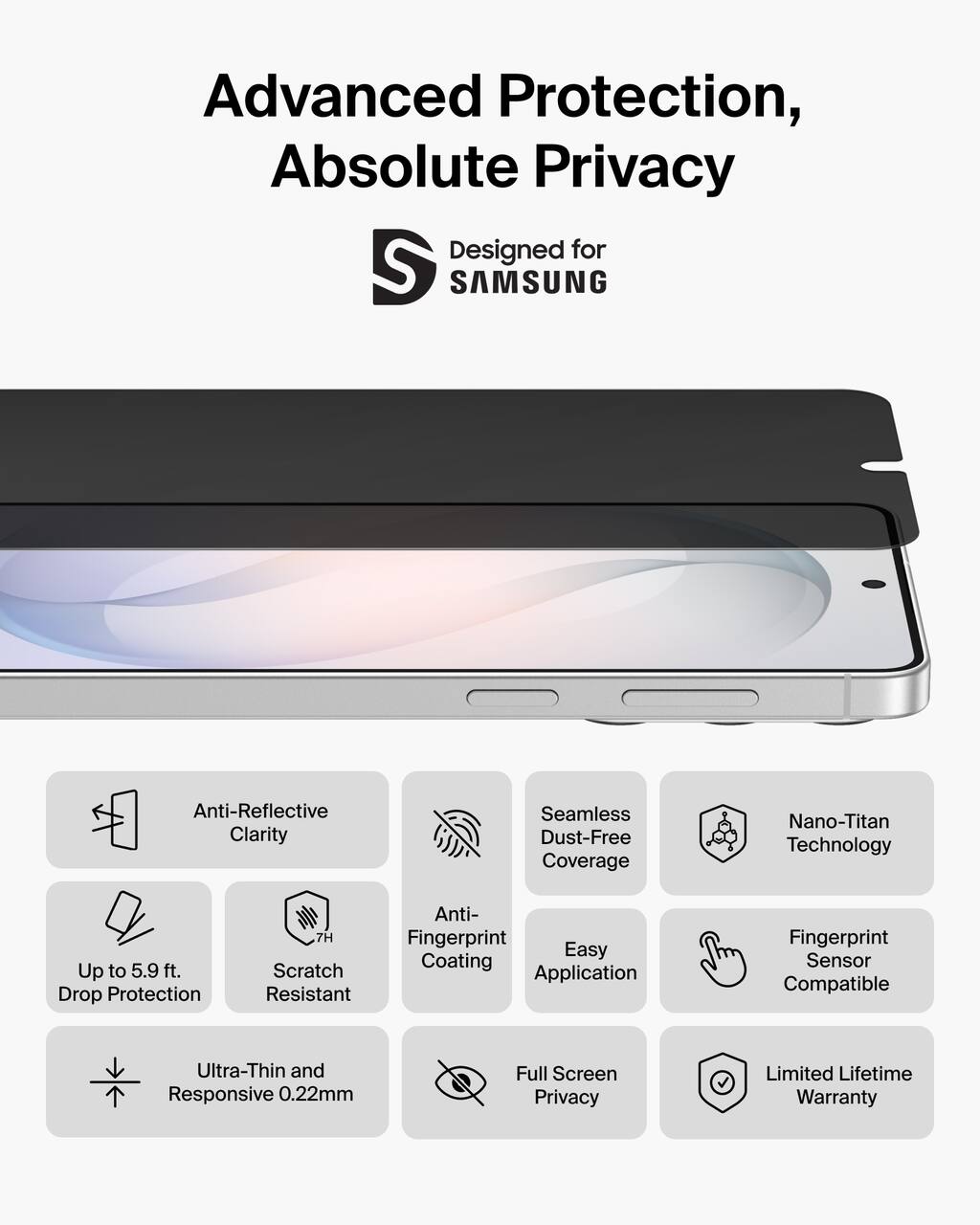 Advanced Protection, Absolute Privacy  
Designed for SAMSUNG  

- Anti-Reflective Clarity  
- Seamless Dust-Free Coverage  
- Nano-Titan Technology  
- Up to 5.9 ft. Drop Protection  
- 7H Scratch Resistant  
- Anti-Fingerprint Coating  
- Easy Application  
- Fingerprint Sensor Compatible  
- Ultra-Thin and Responsive 0.22mm  
- Full Screen Privacy  
- Limited Lifetime Warranty