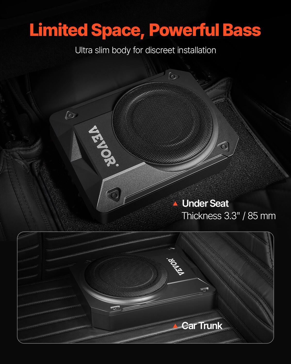 Limited Space, Powerful Bass  
Ultra slim body for discreet installation  

VEVOR  
Under Seat  
Thickness 3.3" / 85 mm  

VEVOR  
Car Trunk