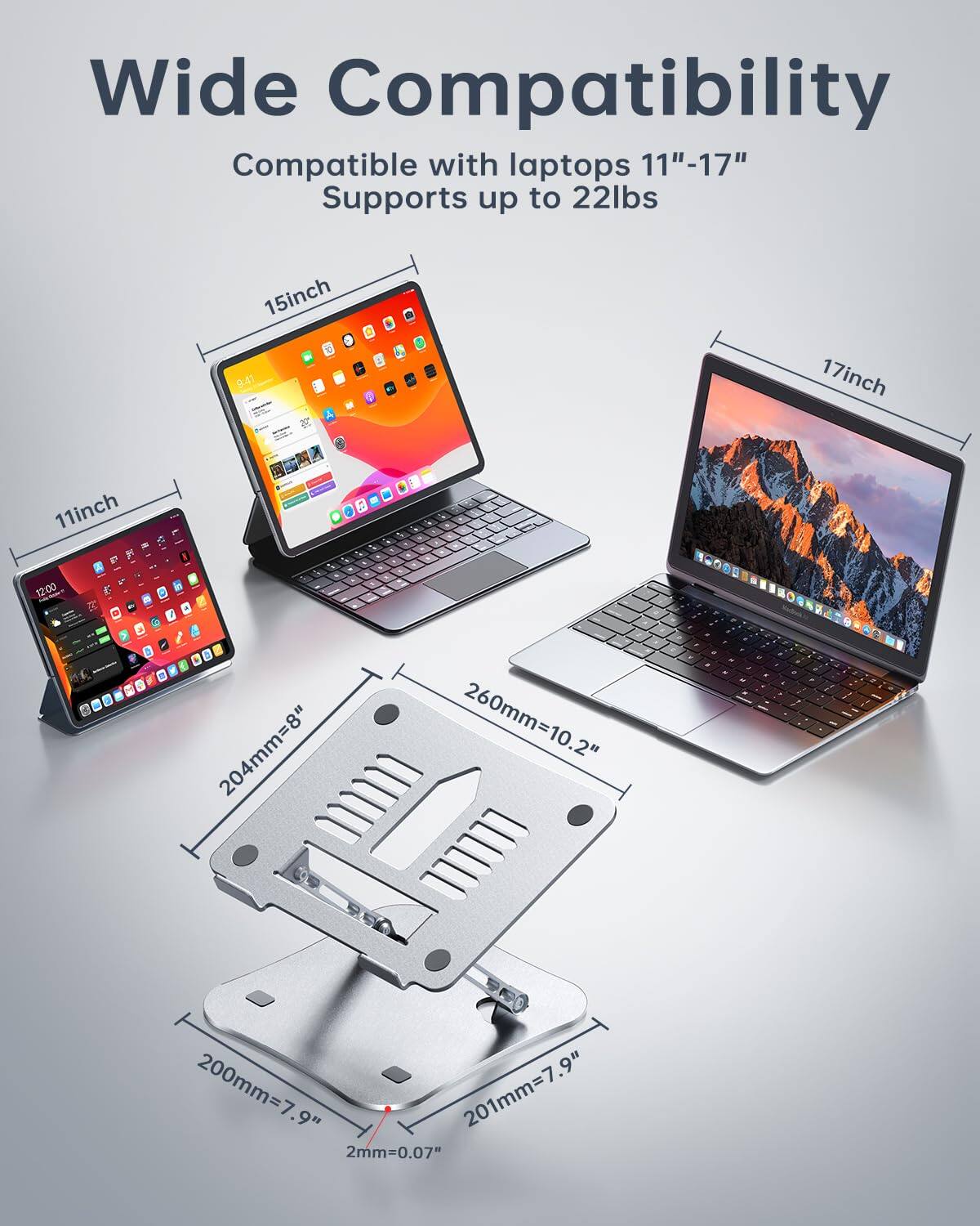 Wide Compatibility  
Compatible with laptops 11"-17"  
Supports up to 22lbs  

11inch  
15inch  
17inch  

204mm=8"  
260mm=10.2"  
200mm=7.9"  
201mm=7.9"  
2mm=0.07"