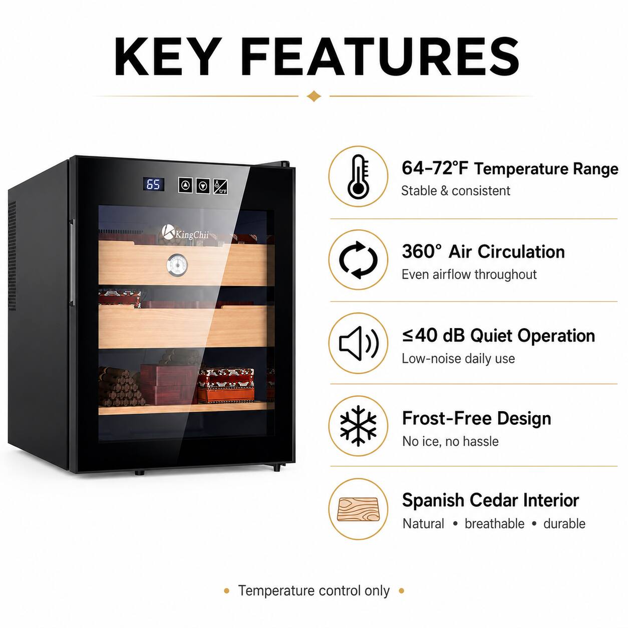 KEY FEATURES

- 64-72°F Temperature Range
  - Stable & consistent

- 360° Air Circulation
  - Even airflow throughout

- ≤40 dB Quiet Operation
  - Low-noise daily use

- Frost-Free Design
  - No ice, no hassle

- Spanish Cedar Interior
  - Natural • breathable • durable

- Temperature control only