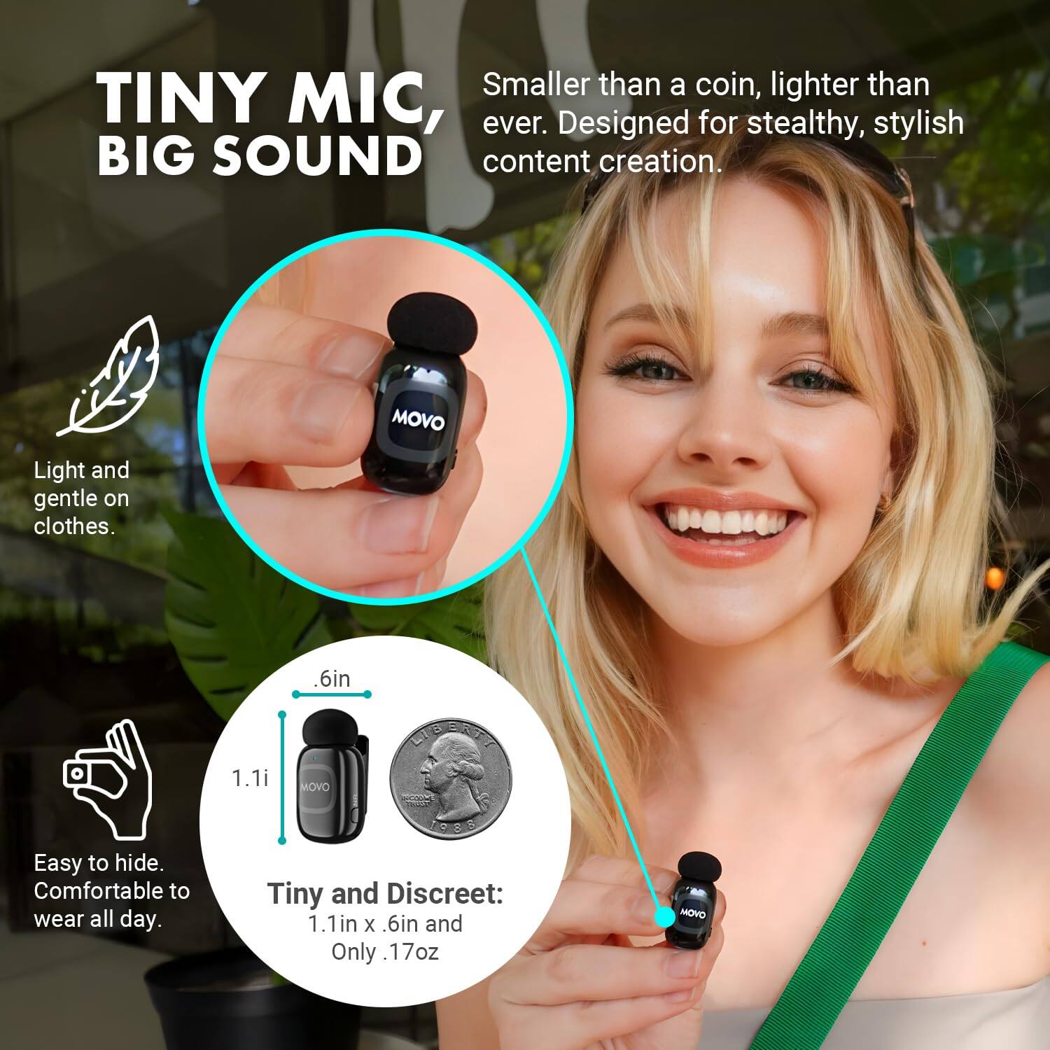 TINY MIC, BIG SOUND

Smaller than a coin, lighter than TINY MIC, for ever. Designed stealthy, stylish BIG SOUND content creation.

Light and gentle on clothes.

MOVO

6in

1.1i

MOVO

LUBERTY

1988

Easy to hide. Comfortable to wear all day.

Tiny and Discreet: 1.1in X 6in and Only 17oz

MOVO