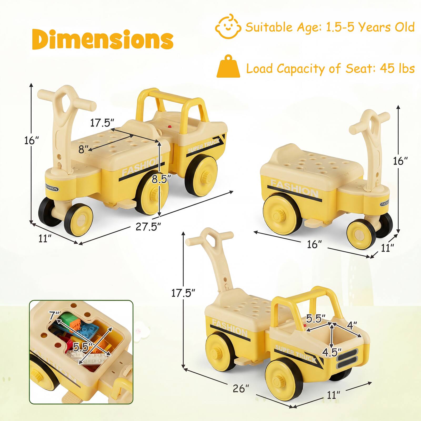Dimensions  
Suitable Age: 1.5-5 Years Old  
Load Capacity of Seat: 45 lbs  

16"  
17.5"  
8"  
8.5"  
27.5"  
11"  
16"  
11"  
17.5"  
7"  
5.5"  
4"  
4.5"  
26"