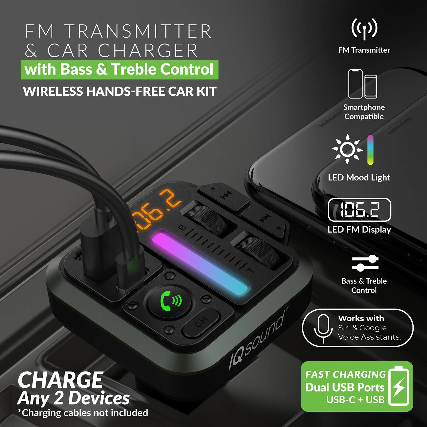 FM TRANSMITTER & CAR CHARGER with Bass & Treble Control  
WIRELESS HANDS-FREE CAR KIT  
Smartphone Compatible  

- FM Transmitter  
- LED Mood Light  
- LED FM Display (106.2)  
- Bass & Treble Control  
- Works with Siri & Google Voice Assistants  

CHARGE Any 2 Devices  
*Charging cables not included  

FAST CHARGING  
Dual USB Ports (USB-C + USB)