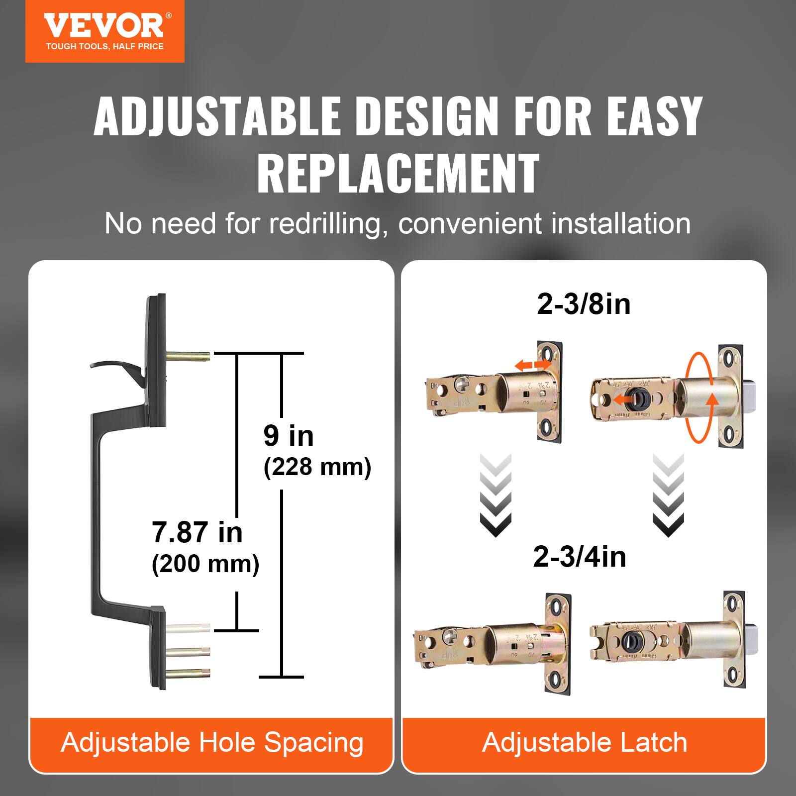 VEVOR  
TOUGH TOOLS, HALF PRICE  

ADJUSTABLE DESIGN FOR EASY REPLACEMENT  

No need for redrilling, convenient installation  

Adjustable Hole Spacing  
9 in (228 mm)  
7.87 in (200 mm)  

Adjustable Latch  
2-3/8in  
2-3/4in