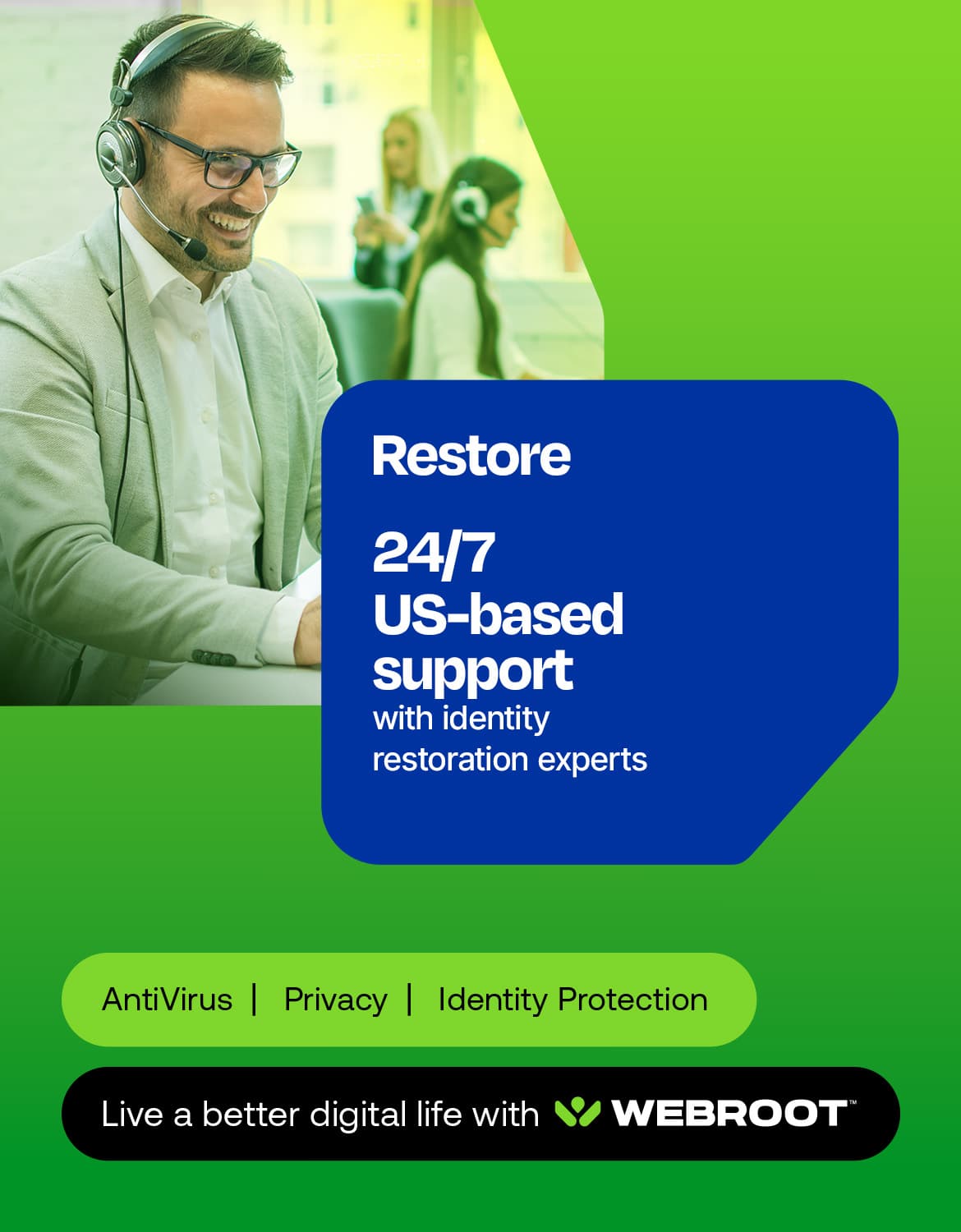 Restore 24/7 US-based support with identity restoration experts AntiVirus | Privacy | Identity Protection Live a better digital life with WEBROOT