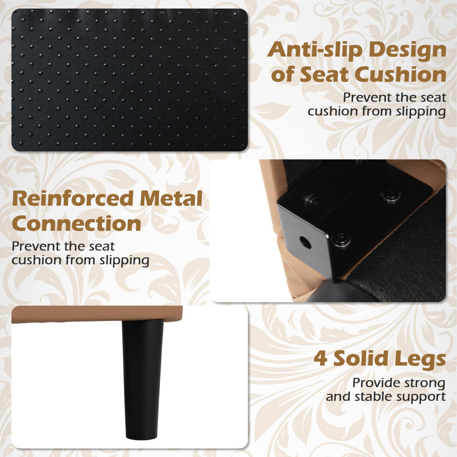 Anti-slip Design of Seat Cushion  
Prevent the seat cushion from slipping

Reinforced Metal Connection  
Prevent the seat cushion from slipping

4 Solid Legs  
Provide strong and stable support