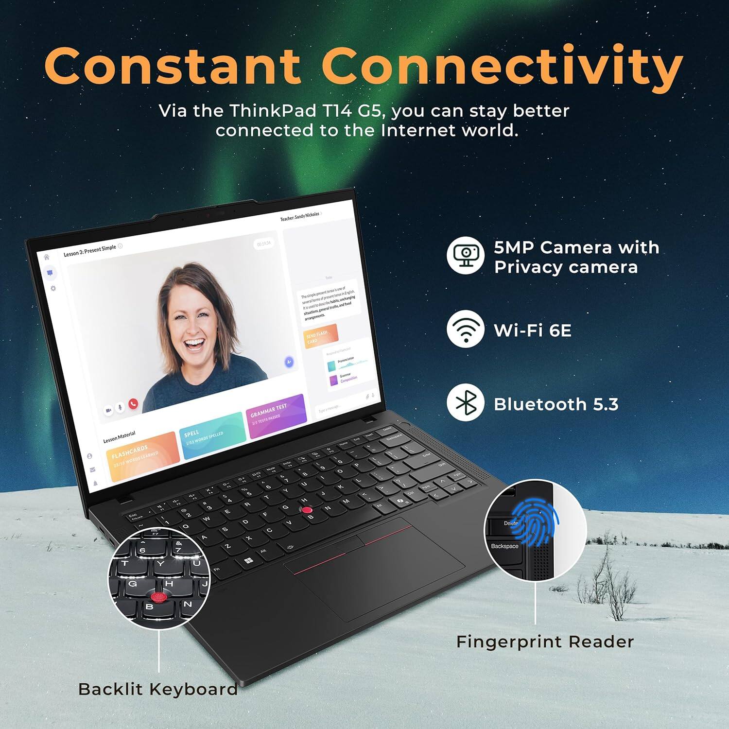Constant Connectivity  
Via the ThinkPad T14 G5, you can stay better connected to the Internet world.

- 5MP Camera with Privacy camera
- Wi-Fi 6E
- Bluetooth 5.3
- Fingerprint Reader
- Backlit Keyboard