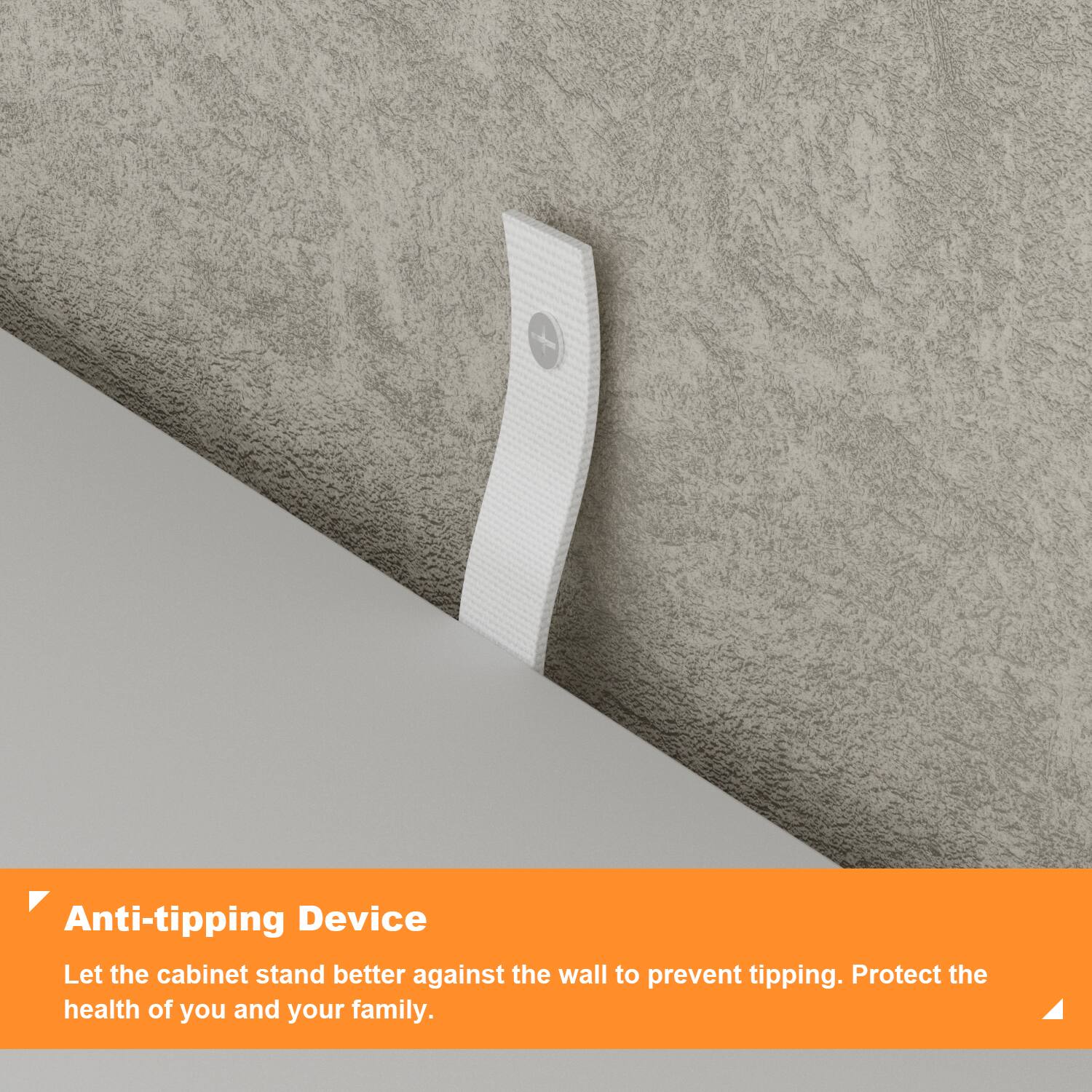 Anti-tipping Device

Let the cabinet stand better against the wall to prevent tipping. Protect the health of you and your family.