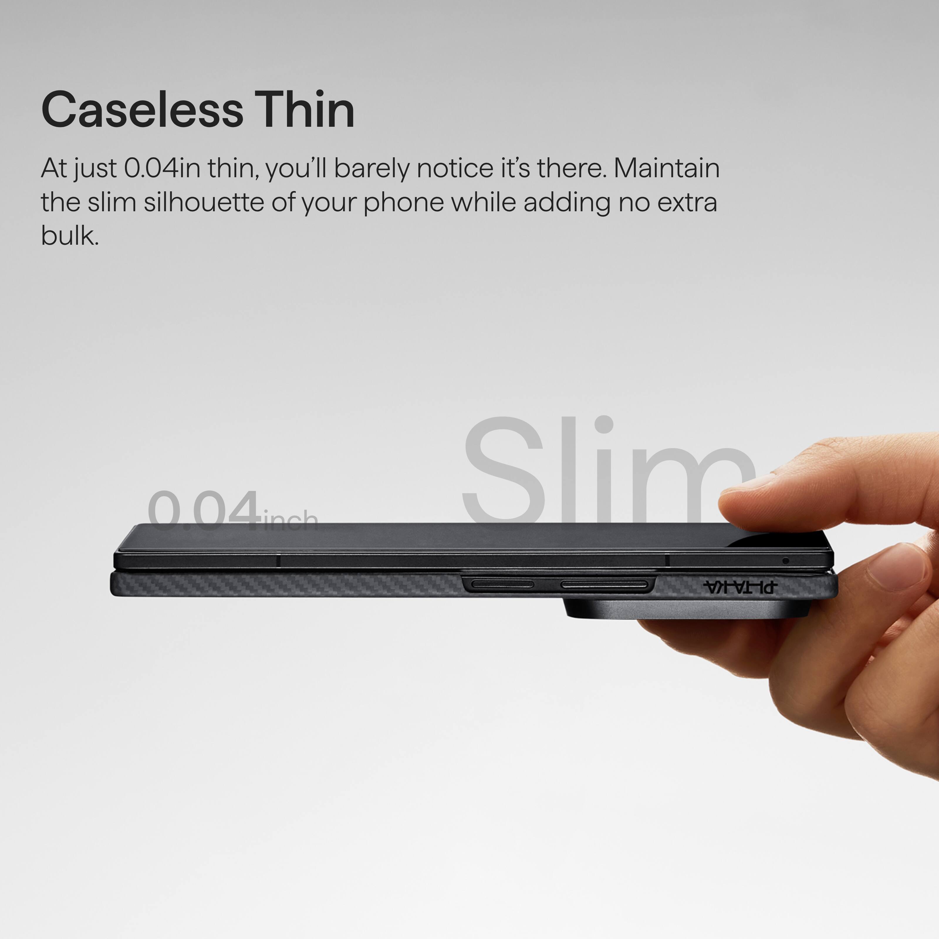 Caseless Thin

At just 0.04in thin, you'll barely notice it's there. Maintain the slim silhouette of your phone while adding no extra bulk.

0.04 inch

Slim PLTA-A