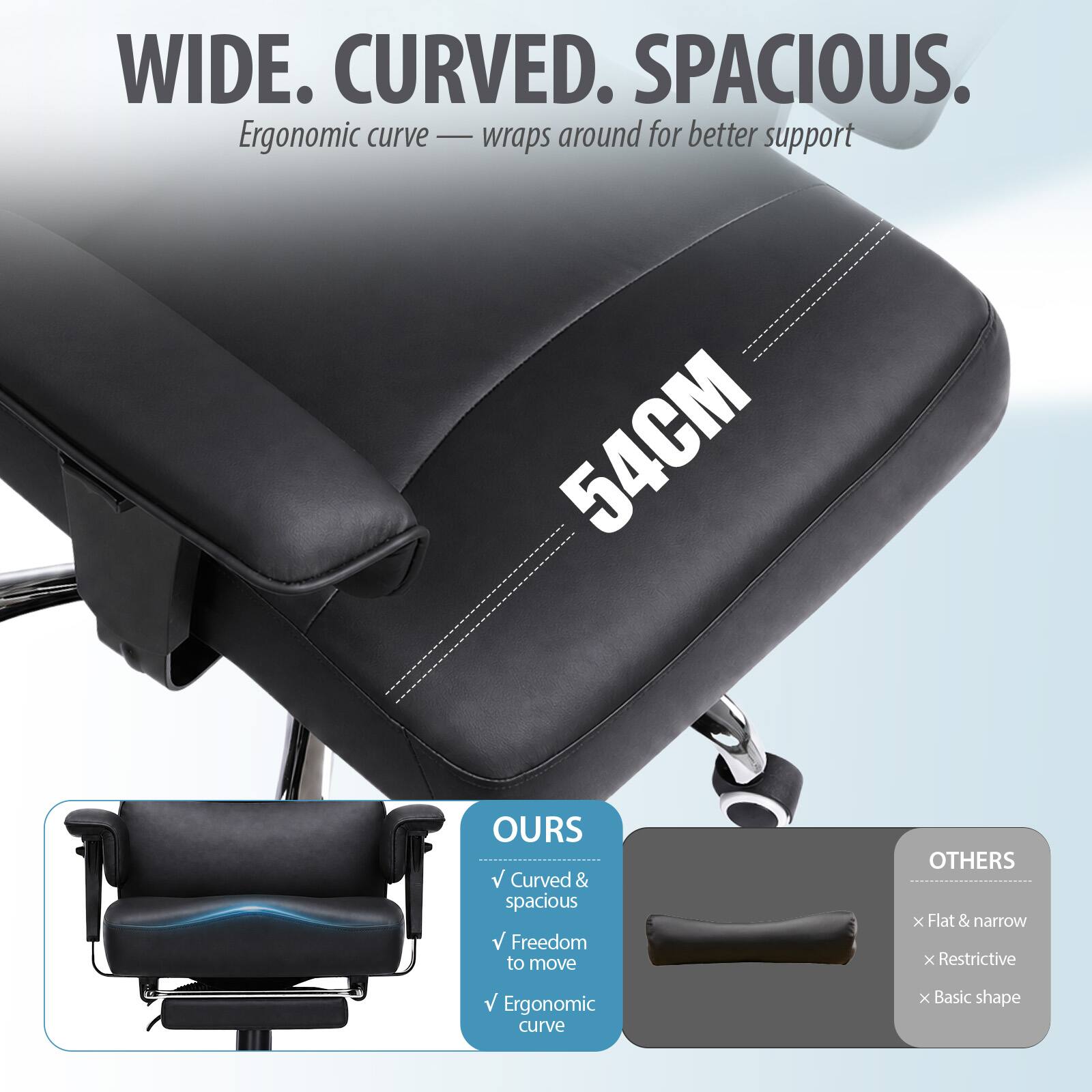WIDE. CURVED. SPACIOUS.  
Ergonomic curve — wraps around for better support  
54CM  

OURS  
✓ Curved & spacious  
✓ Freedom to move  
✓ Ergonomic curve  

OTHERS  
✗ Flat & narrow  
✗ Restrictive  
✗ Basic shape