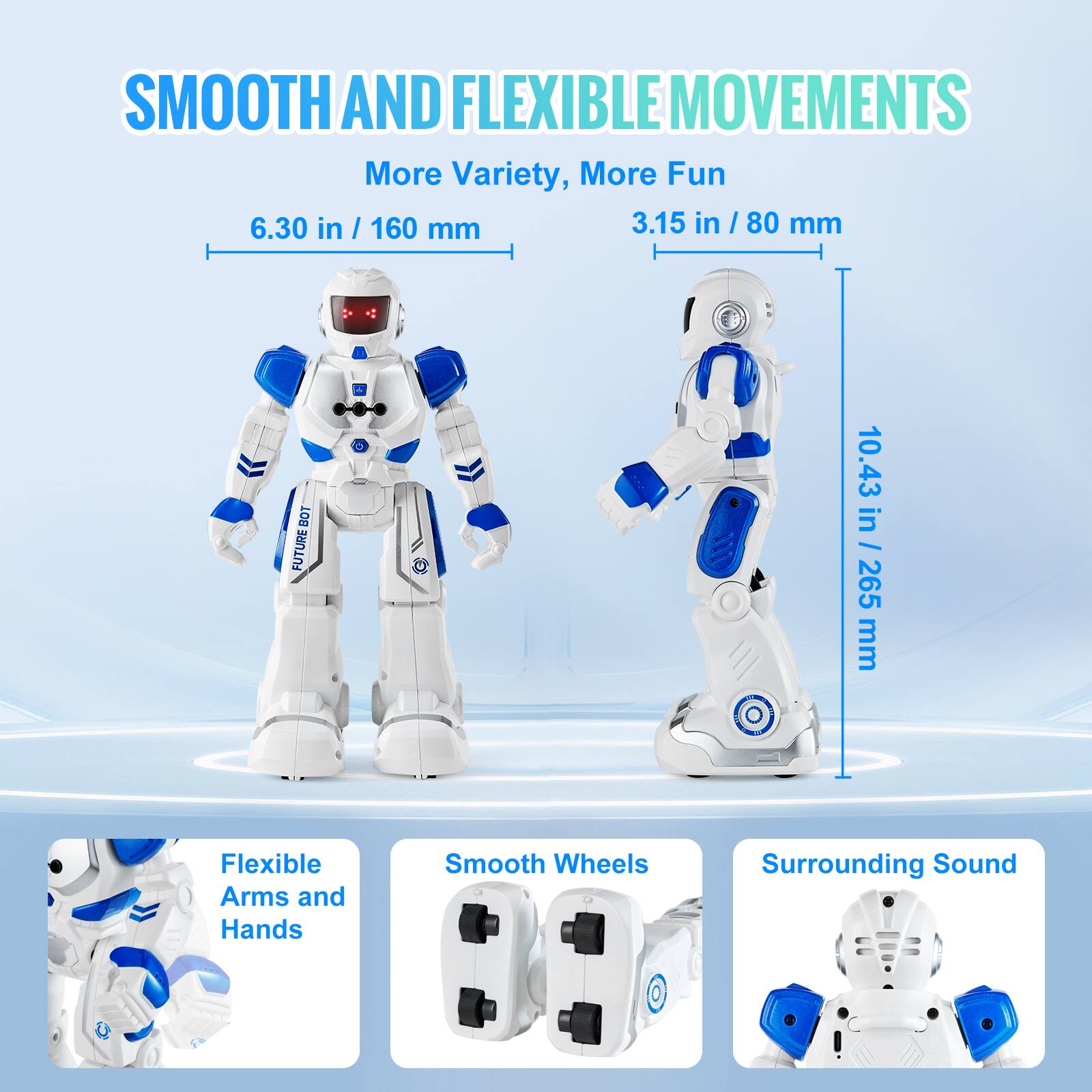 SMOOTH AND FLEXIBLE MOVEMENTS  
More Variety, More Fun  

6.30 in / 160 mm  
3.15 in / 80 mm  
10.43 in / 265 mm  

Flexible Arms and Hands  
Smooth Wheels  
Surrounding Sound