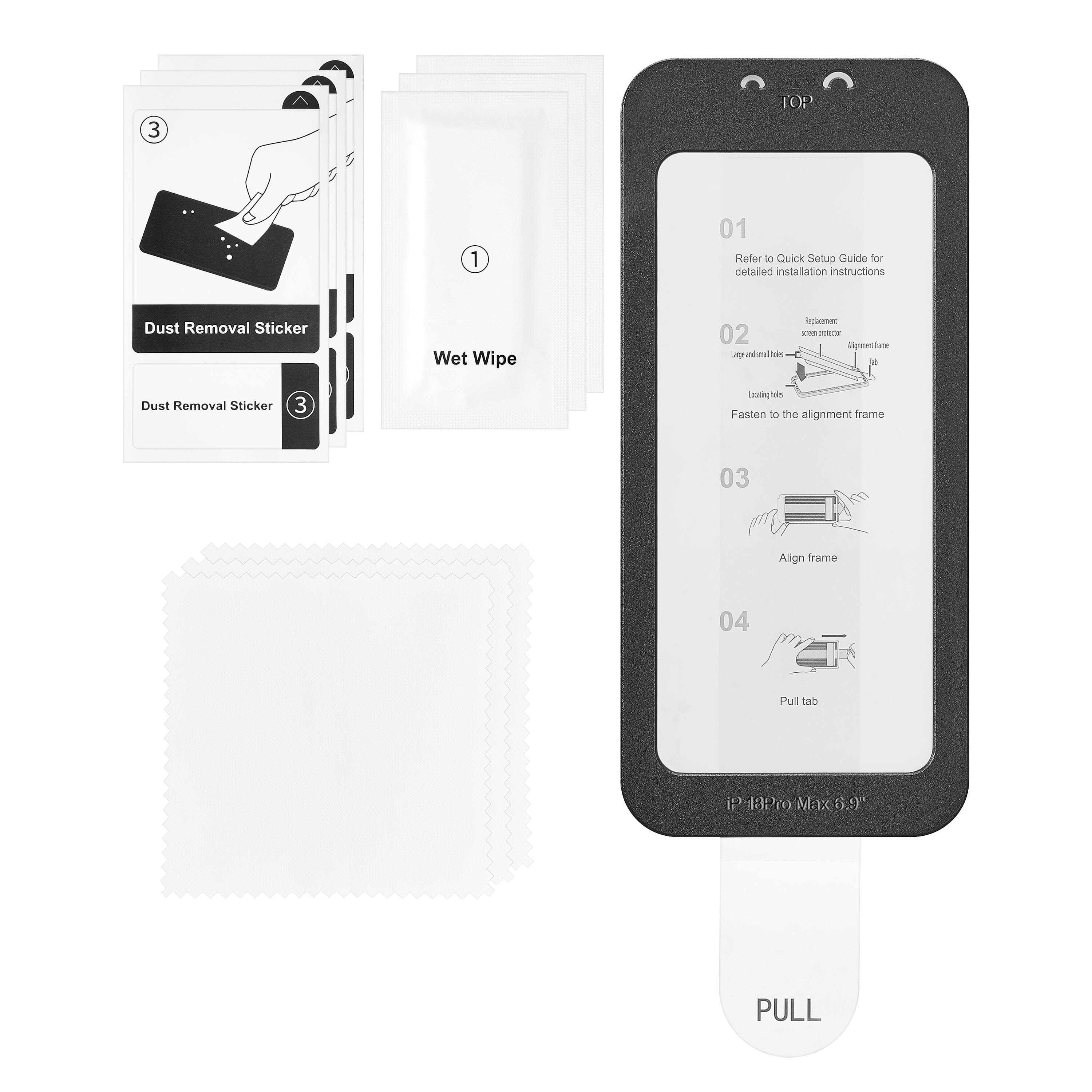 3
^
TOP
1
01 Refer to Quick Setup Guide for detailed installation instructions
Dust Removal Sticker
Wet Wipe
02 Large and small holes
Replacement screen protector
Fasting to the alignment frame
03
Align frame
04
Pull tab
P 18Pro Max 6.9
PULL