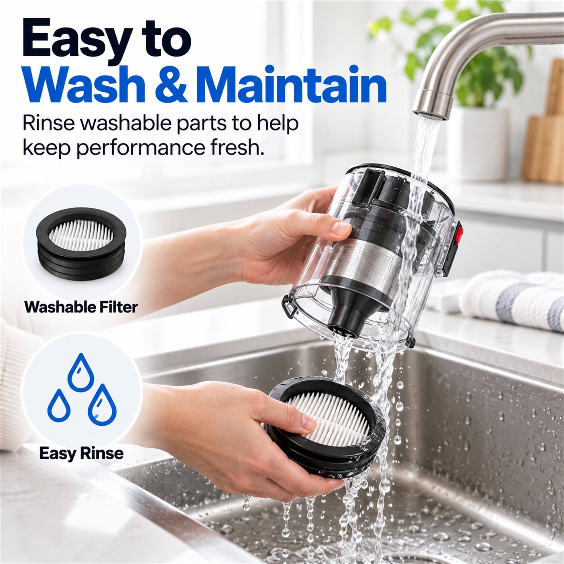 Easy to Wash & Maintain  
Rinse washable parts to help keep performance fresh.  
Washable Filter  
Easy Rinse
