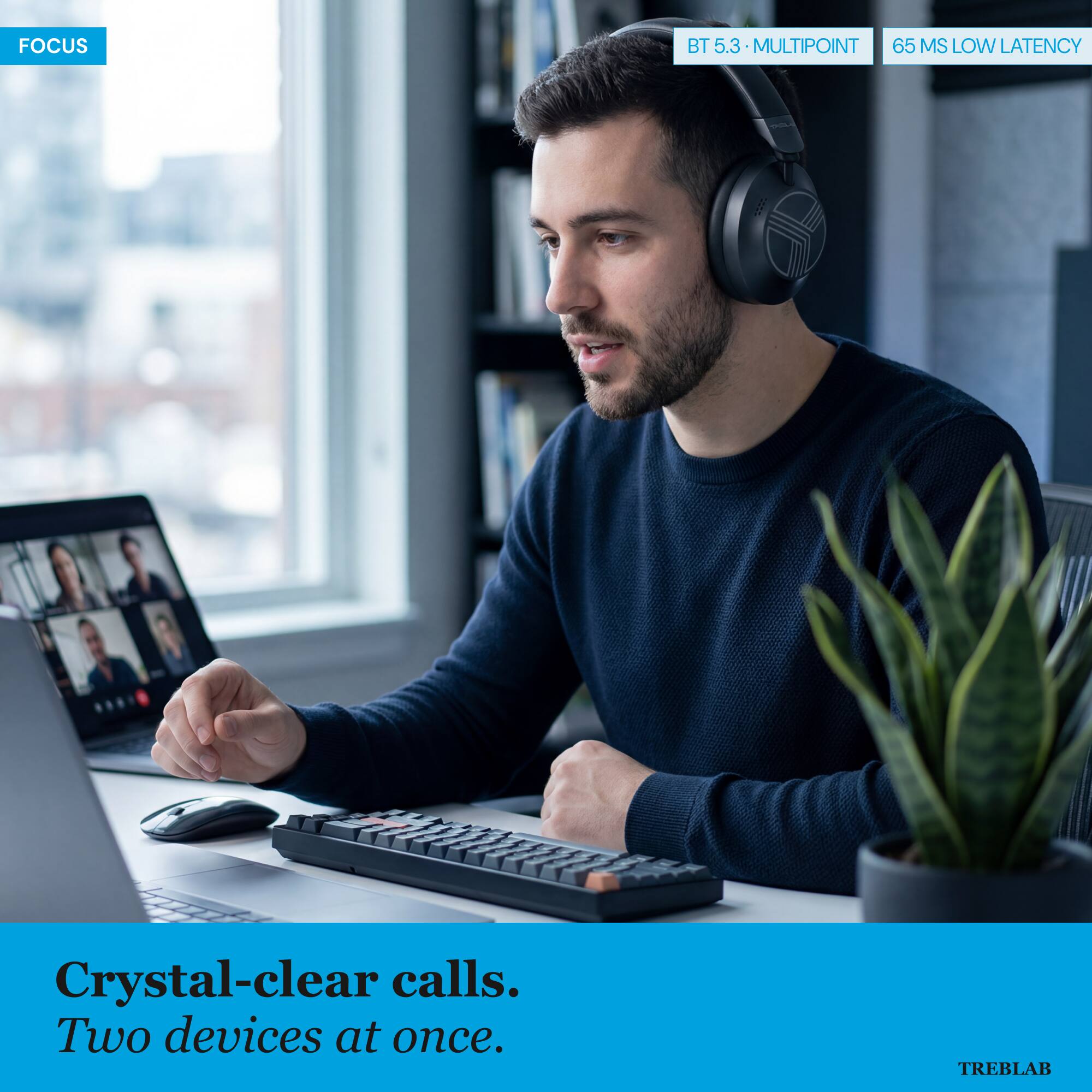 FOCUS BT 5.3 MULTIPOINT 65 MS LOW LATENCY  
Crystal-clear calls. Two devices at once.  
TREBLAB