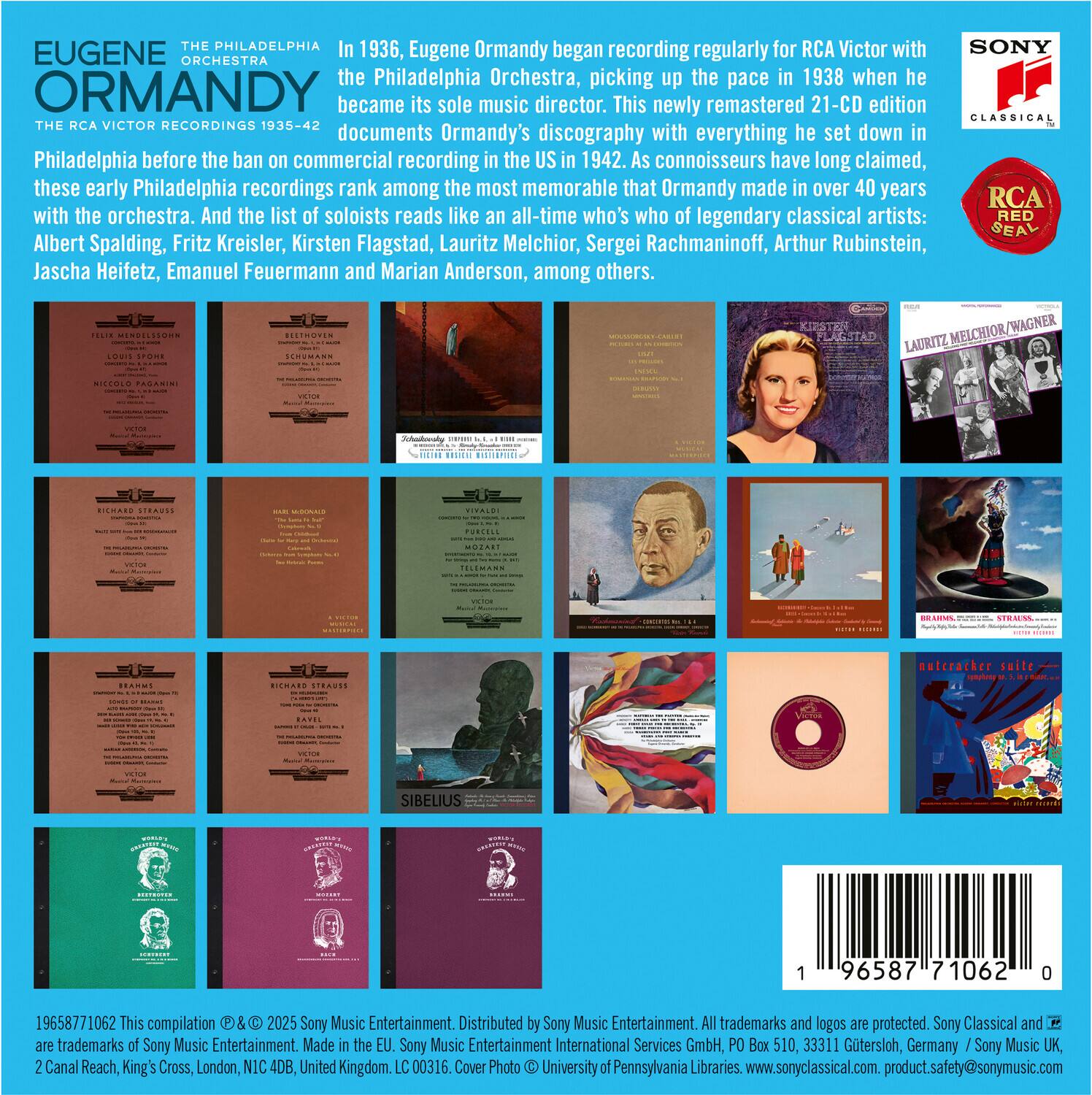 **EUGENE ORMANDY**  
**THE PHILADELPHIA ORCHESTRA**  
**THE RCA VICTOR RECORDINGS 1935-42**

In 1936, Eugene Ormandy began recording regularly for RCA Victor with the Philadelphia Orchestra, picking up the pace in 1938 when he became its sole music director. This newly remastered 21-CD edition documents Ormandy's discography with everything he set down in Philadelphia before the ban on commercial recording in the US in 1942. As connoisseurs have long claimed, these early Philadelphia recordings rank among the most memorable that Ormandy made in over 40 years with the orchestra. And the list of soloists reads like an all-time who's who of legendary classical artists: Albert Spalding, Fritz Kreisler, Kirsten Flagstad, Lauritz Melchior, Sergei Rachmaninoff, Arthur Rubinstein, Jascha Heifetz, Emanuel Feuermann and Marian Anderson, among others.

---

**SONY CLASSICAL**  
**RCA RED SEAL**

---

**19658771062**  
This compilation © & ® 2