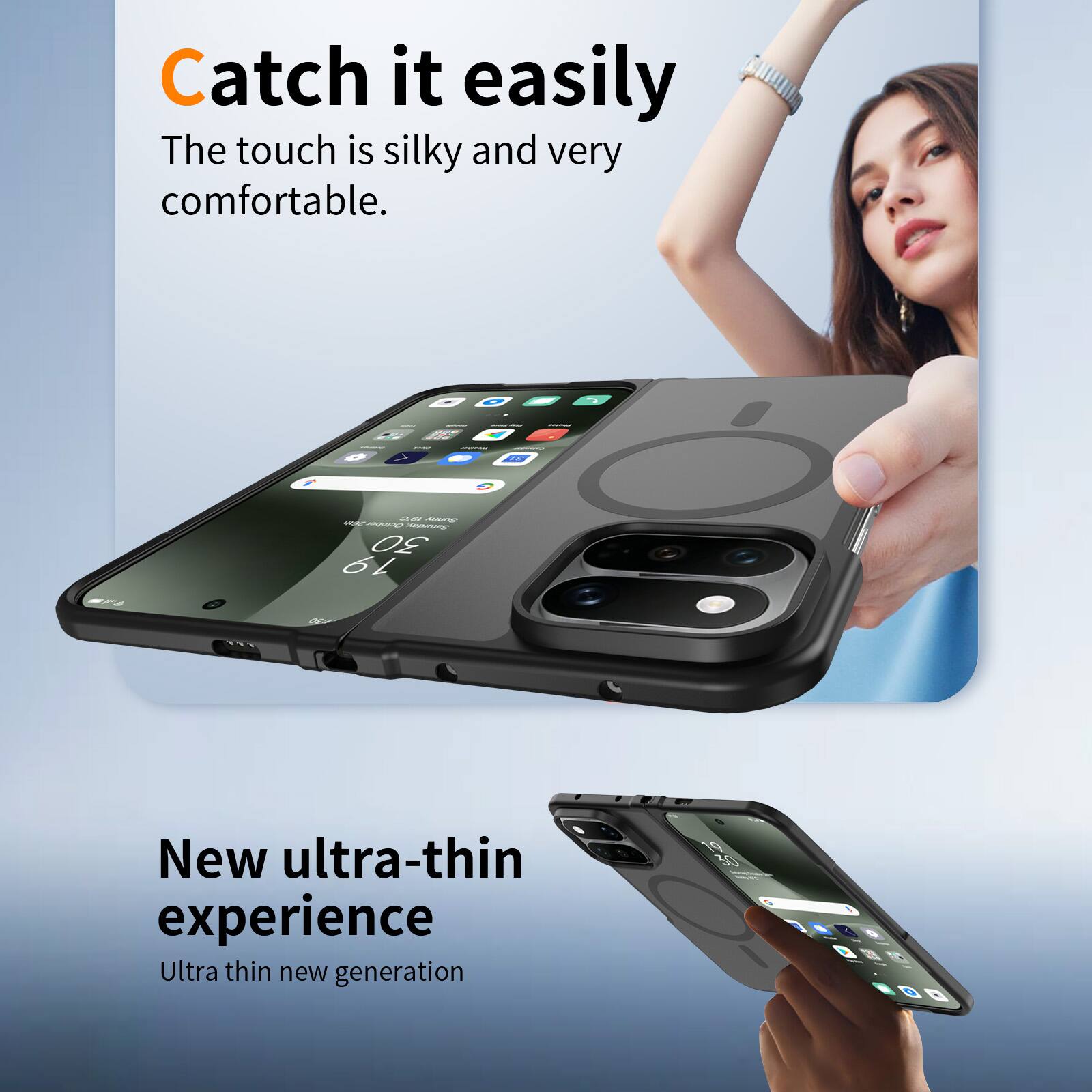 Catch it easily  
The touch is silky and very comfortable.

New ultra-thin experience  
Ultra thin new generation