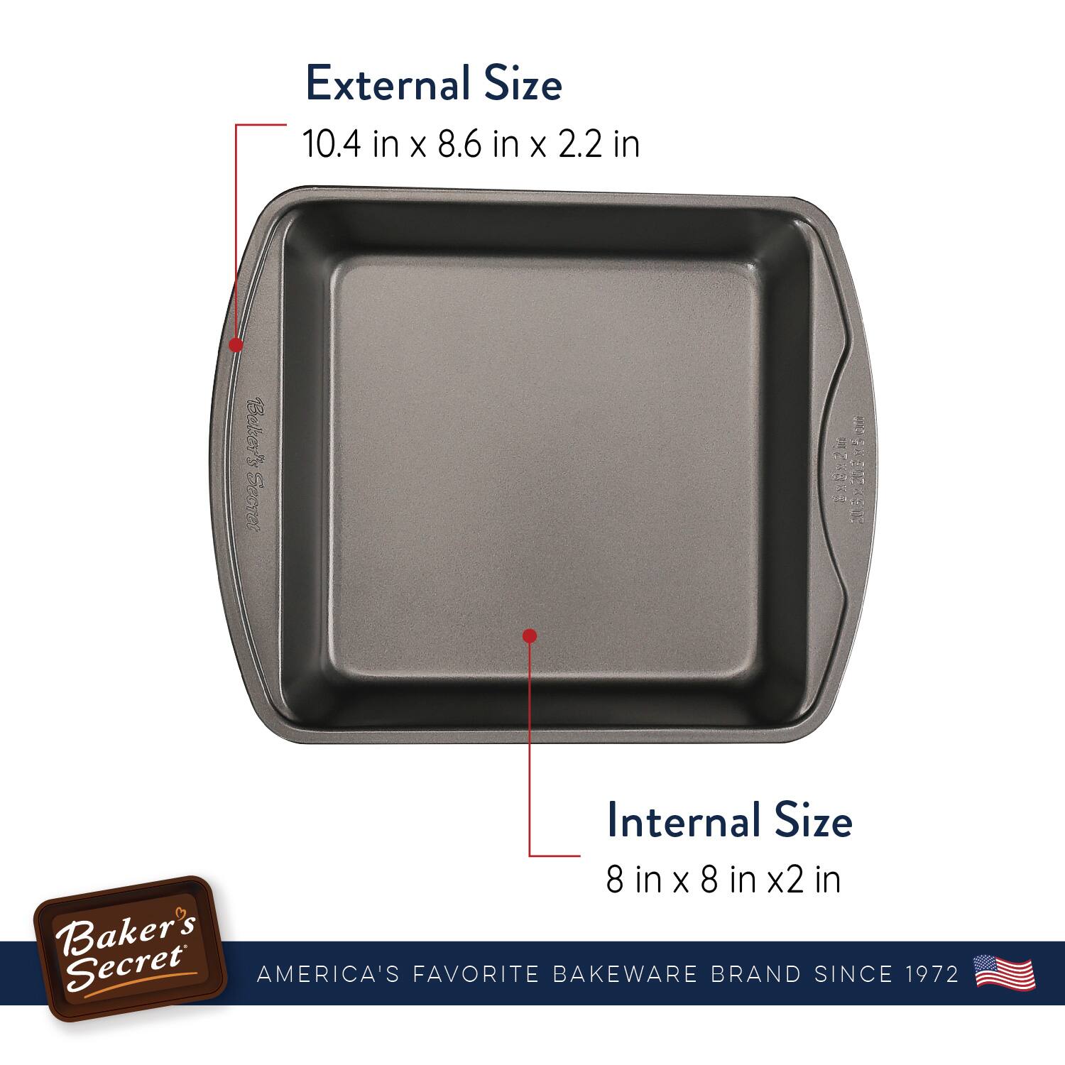 External Size  
10.4 in x 8.6 in x 2.2 in  

Internal Size  
8 in x 8 in x 2 in  

Baker's Secret  
AMERICA'S FAVORITE BAKEWARE BRAND SINCE 1972