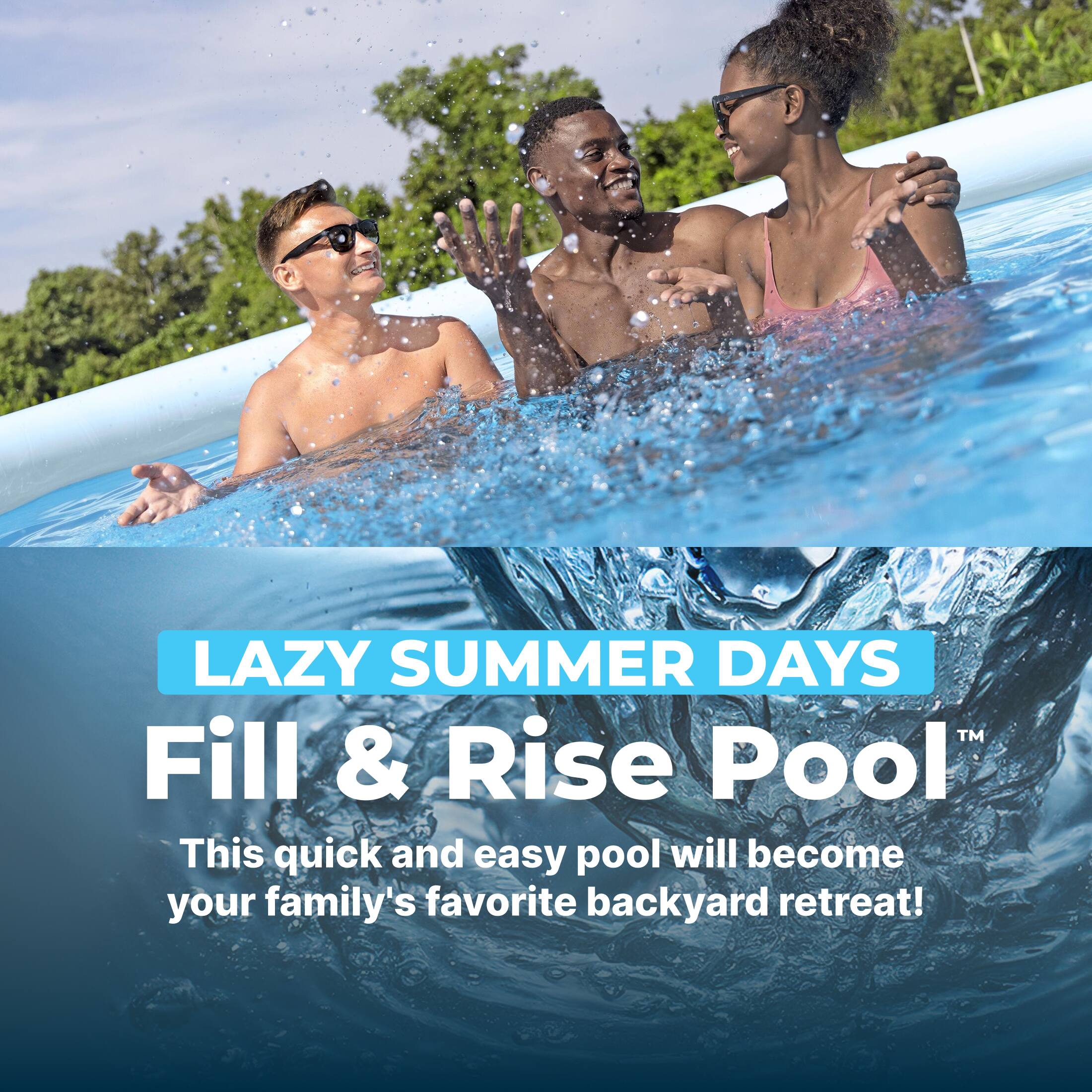 LAZY SUMMER DAYS™  
Fill & Rise Pool™  
This quick and easy pool will become your family's favorite backyard retreat!