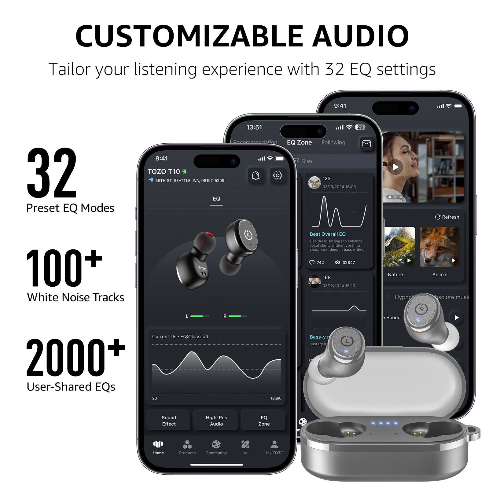 CUSTOMIZABLE AUDIO
Tailor your listening experience with 32 EQ settings

32 Preset EQ Modes
100+ White Noise Tracks
2000+ User-Shared EQs

9:41 TOZO T10 56TH ST, SEATTLE, WA 98107-5200
13:51 EQ Zone Following T Filter 123 03/19/2024 18:03 Refresh
742 32847 168 03/12/2024 15:10 Nature Hypno Animal solute muus
L Current Use EQ Classical
20 R 12.8K Bass-y Just ty - A
Sound Effect High-Res Audio EQ Zone Iome eroducts Community N My TOZO