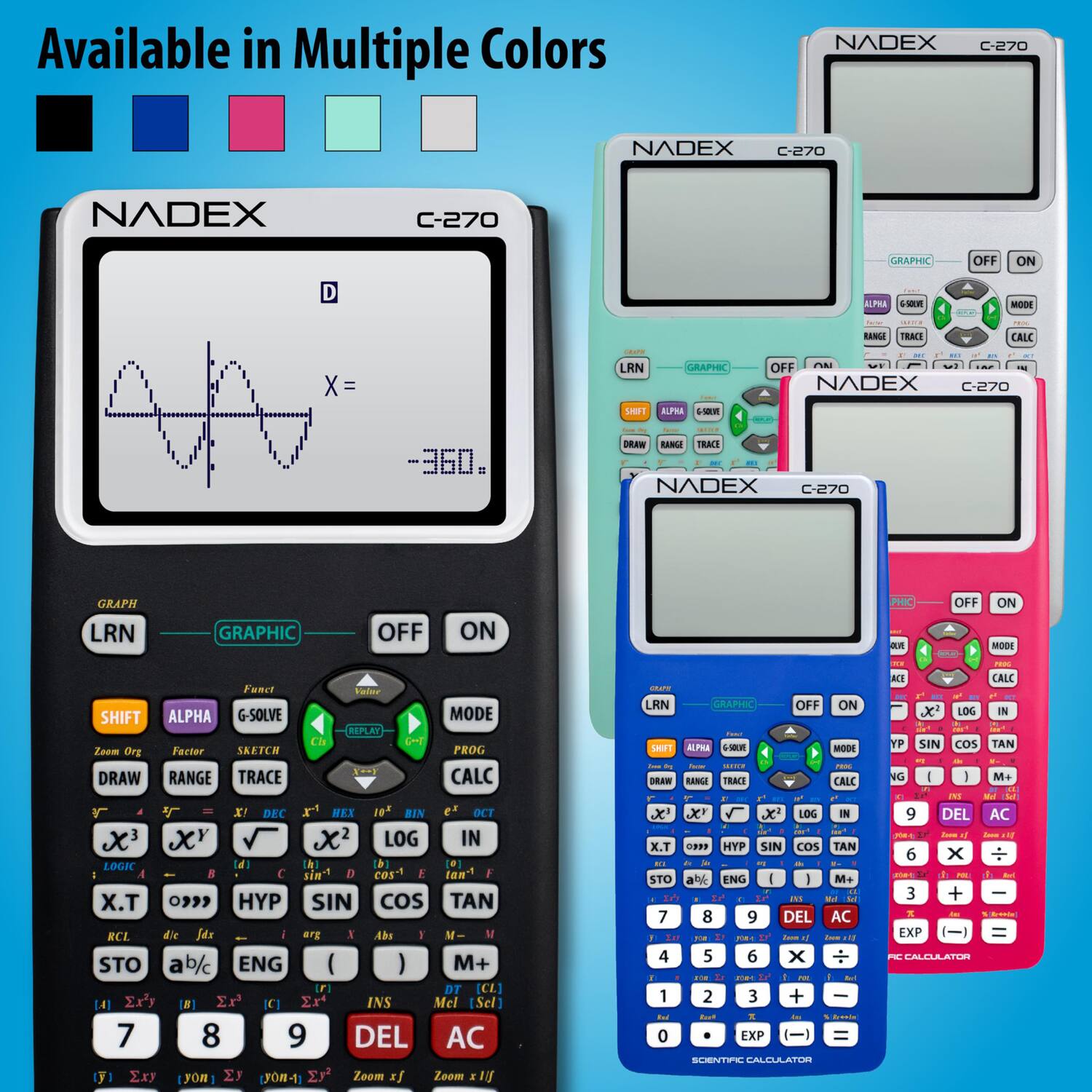 Available in Multiple Colors

NADEX C-270

GRAPHIC OFF ON D

LRN GRAPHIC OFF ON

SHIFT ALPHA G-SOLVE MODE

REPLAY

DRAW RANGE TRACE CALC

X! DEC HEX BIN OCT

X LOG IN LOGK

d h b sin cos tan

X.T HYP SIN COS TAN

RCL die J4s erg Abs STO ab/c ENG ( ) M+ F DT CL]

Exy N Er' IC Ex INS Mel [Sel]

7 8 9 DEL AC

1 Exy FOR Ey JO-1

Zoom s Zoom 1

LRN GRAPHIC OFF ON

MODE

RANGE TRACE CALC

X' X x LOG IN

X.T .F HYP SIN COS TAN

STO an ENG M+ 7 8 9 DEL AC

4 5 6 x F 1 2 3 + 0 EXP

SCIENTIFIC CALCULATOR